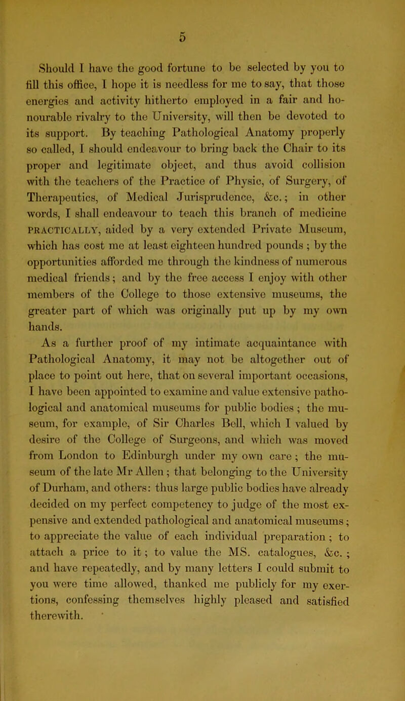 Should I have the good fortune to be selected by you to till this office, L hope it is needless for me to say, that those energies and activity hitherto employed in a fair and ho- nourable rivalry to the University, will then be devoted to its support. By teaching Pathological Anatomy properly so called, 1 should endeavour to bring back the Chair to its proper and legitimate object, and thus avoid collision with the teachers of the Practice of Physic, of Surgery, of Therapeutics, of Medical Jurisprudence, &c.; in other words, I shall endeavour to teach this branch of medicine practically, aided by a very extended Private Museum, which has cost me at least eighteen hundred pounds ; by the opportunities afforded me through the kindness of numerous medical friends; and by the free access 1 enjoy with other members of the Collego to thoso extensive museums, the greater part of which was originally put up by my own hands. As a further proof of my intimate acquaintance with Pathological Anatomy, it may not be altogether out of place to point out here, that on several important occasions, I havo been appointed to examine and value extensive patho- logical and anatomical museums for public bodies ; the mu- seum, for example, of Sir Charles Bell, which I valued by desire of the College of Surgeons, and which was moved from London to Edinburgh under my own care ; the mu- seum of the late Mr Allen; that belonging to the University of Durham, and others: thus large public bodies have already decided on my perfect competency to judge of the most ex- pensive and extended pathological and anatomical museums; to appreciate the value of each individual preparation; to attach a price to it; to value the MS. catalogues, &c. ; and have repeatedly, and by many letters I could submit to you were time allowed, thanked me publicly for my exer- tions, confessing themselves highly pleased and satisfied therewith.