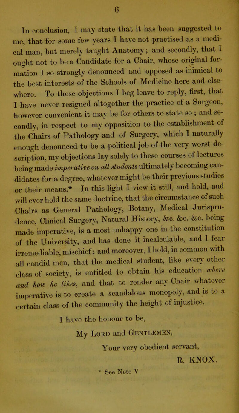 In conclusion, I may state that it has been suggested to me, that for some few years I have not practised as a medi- cal man, but merely taught Anatomy; and secondly, that 1 ought not to be a Candidate for a Chair, whose original for- mation I so strongly denounced and opposed as inimical to the best interests of the Schools of Medicine here and else- where. To these objections I beg leave to reply, first, that I have never resigned altogether the practice of a Surgeon, however convenient it may be for others to state so ; and se- condly, in respect to my opposition to the establishment of the Chairs of Pathology and of Surgery, which I naturally enough denounced to be a political job of the very worst de- scription, my objections lay solely to these courses of lectures being made imperative on all students ultimately becoming can- didates for a degree, whatever might be their previous studies or their means * In this light I view it still, and hold, and will ever hold the same doctrine, that the circumstance of such Chairs as General Pathology, Botany, Medical Jurispru- dence, Clinical Surgery, Natural History, &c. &c. &c. being made imperative, is a most unhappy one in the constitution of the University, and has done it incalculable, and I fear irremediable, mischief; and moreover, I hold, in common with all candid men, that the medical student, like every other class of society, is entitled to obtain his education where and how he likes, and that to render any Chair whatever imperative is to create a scandalous monopoly, and is to a certain class of the community the height of injustice. I have the honour to be, My Lord and Gentlemen, Your very obedient servant, R. KNOX. * See Note V.