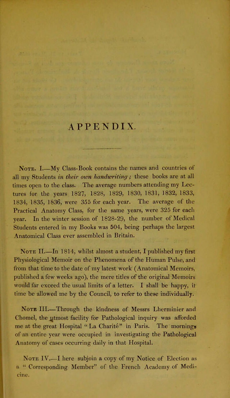 APPENDIX. Note. I My Class-Book contains the names and countries of all my Students in their own handwriting; these books are at all times open to the class. The average numbers attending my Lec- tures for the years 1827, 1828, 1829, 1830, 1831, 1832, 1833, 1834, 1835, 1836, were 355 for each year. The average of the Practical Anatomy Class, for the same years, were 325 for each year. In the winter session of 1828-29, the number of Medical Students entered in my Books was 504, being perhaps the largest Anatomical Class ever assembled in Britain. Note II.—In 1814, whilst almost a student, I published my first Physiological Memoir on the Phenomena of the Human Pulse, and from that time to the date of my latest work (Anatomical Memoirs, published a few weeks ago), the mere titles of the original Memoirs would far exceed the usual limits of a letter. I shall be happy, it time be allowed me by the Council, to refer to these individually. Note III.—Through the kindness of Messrs Lherminier and Chomel, the j^tmost facility for Pathological inquiry was afforded me at the great Hospital “La Charite” in Paris. The mornings of an entire year were occupied in investigating the Pathological Anatomy of cases occurring daily in that Hospital. Note IV.—I here subjoin a copy of my Notice of Election as a “ Corresponding Member” of the French Academy of Medi- cine.