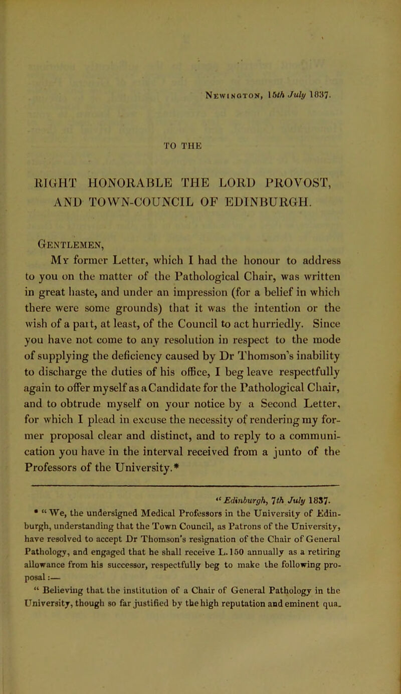 Newington, 15th July 1837. TO THE RIGHT HONORABLE THE LORO PROVOST, AND TOWN-COUNCIL OF EDINBURGH. Gentlemen, My former Letter, which I had the honour to address to you on the matter of the Pathological Chair, was written in great haste, and under an impression (for a belief in which there were some grounds) that it was the intention or the wish of a part, at least, of the Council to act hurriedly. Since you have not come to any resolution in respect to the mode of supplying the deficiency caused by Dr Thomson’s inability to discharge the duties of his office, I beg leave respectfully again to offer myself as aCandidate for the Pathological Chair, and to obtrude myself on your notice by a Second Letter, for which I plead in excuse the necessity of rendering my for- mer proposal clear and distinct, and to reply to a communi- cation you have in the interval received from a junto of the Professors of the University.* * ,c Edinburgh, 1th July 18S7- • “We, the undersigned Medical Professors in the University of Edin- burgh, understanding that the Town Council, as Patrons of the University, have resolved to accept Dr Thomson’s resignation of the Chair of General Pathology, and engaged that he shall receive L. 150 annually as a retiring allowance from his successor, respectfully beg to make the following pro- posal :— “ Believing that the institution of a Chair of General Pathology in the University, though so far justified by the high reputation and eminent qua.