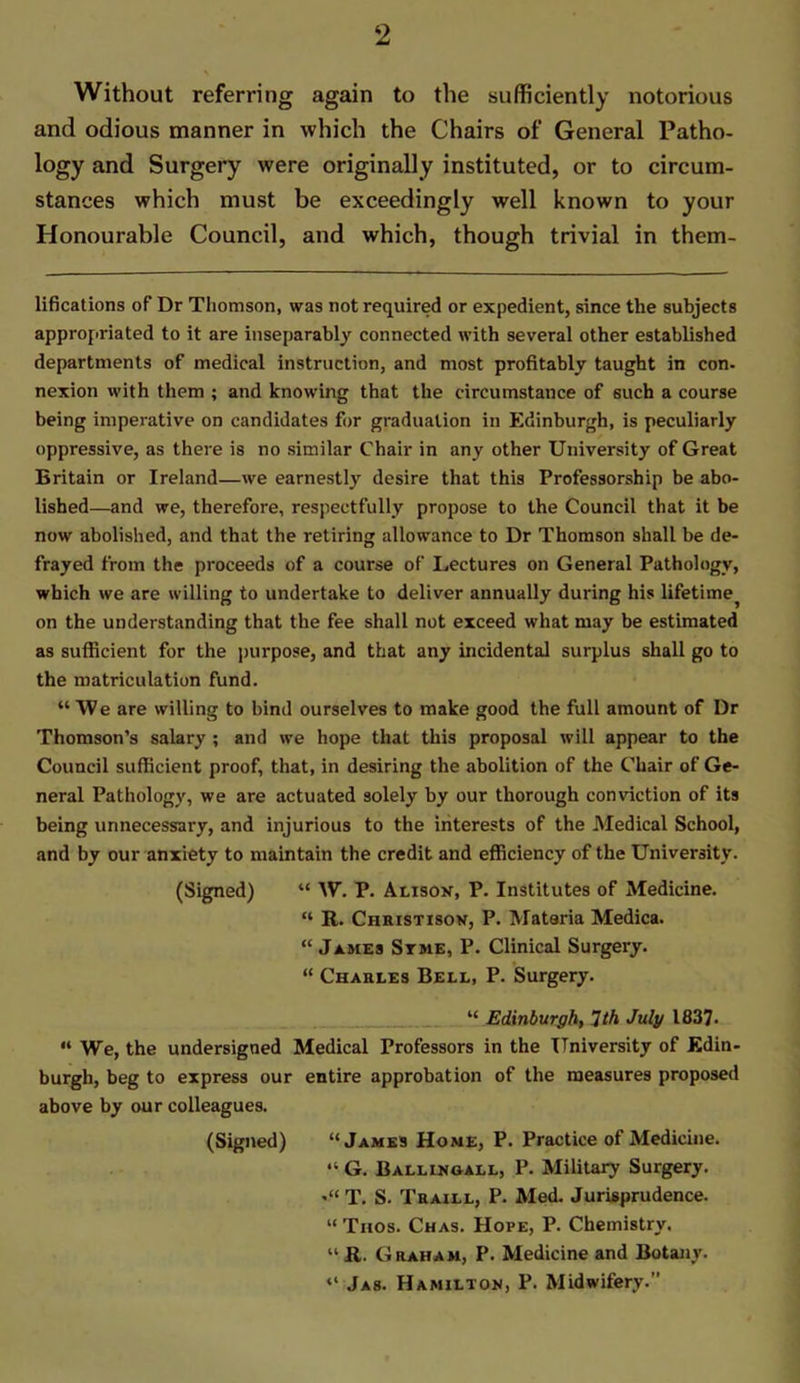 Without referring again to the sufficiently notorious and odious manner in which the Chairs of General Patho- logy and Surgery were originally instituted, or to circum- stances which must be exceedingly well known to your Honourable Council, and which, though trivial in them- lifications of Dr Thomson, was not required or expedient, since the subjects appropriated to it are inseparably connected with several other established departments of medical instruction, and most profitably taught in con- nexion with them ; and knowing that the circumstance of such a course being imperative on candidates for graduation in Edinburgh, is peculiarly oppressive, as there is no similar Chair in any other University of Great Britain or Ireland—we earnestly desire that this Professorship be abo- lished—and we, therefore, respectfully propose to the Council that it be now abolished, and that the retiring allowance to Dr Thomson shall be de- frayed from the proceeds of a course of Lectures on General Pathology, which we are willing to undertake to deliver annually during his lifetime^ on the understanding that the fee shall not exceed what may be estimated as sufficient for the purpose, and that any incidental surplus shall go to the matriculation fund. “ We are willing to bind ourselves to make good the full amount of Dr Thomson’s salary ; and we hope that this proposal will appear to the Council sufficient proof, that, in desiring the abolition of the Chair of Ge- neral Pathology, we are actuated solely by our thorough conviction of its being unnecessary, and injurious to the interests of the Medical School, and by our anxiety to maintain the credit and efficiency of the University. (Signed) “ W. P. Alison, P. Institutes of Medicine. “ R. Christison, P. Mataria Medica. “ James Stme, P. Clinical Surgery. “ Charles Bell, P. Surgery. “ Edinburgh, 1th July 1837- “ We, the undersigned Medical Professors in the University of Edin- burgh, beg to express our entire approbation of the measures proposed above by our colleagues. (Signed) “James Home, P. Practice of Medicine. “ G. Ballingall, P. Military Surgery. T. S. Traill, P. Med. Jurisprudence. “ Tiios. Chas. Hope, P. Chemistry. “ R. Graham, P. Medicine and Botany. “ Jas. Hamilton, P. Midwifery.”