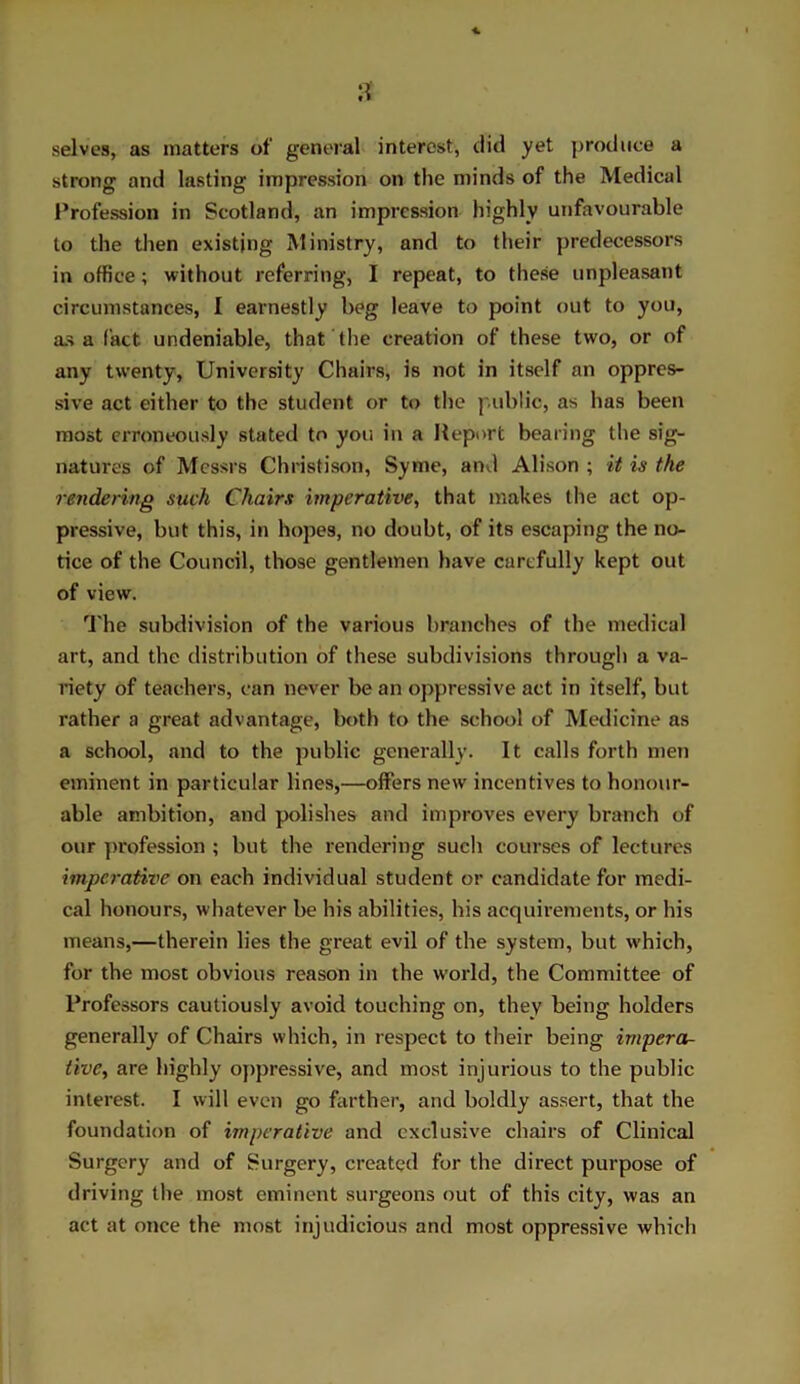 selves, as matters of general interest, did yet produce a strong and lasting impression on the minds of the Medical Profession in Scotland, an impression highly unfavourable to the then existing Ministry, and to their predecessors in office; without referring, I repeat, to these unpleasant circumstances, I earnestly beg leave to point out to you, as a fact, undeniable, that the creation of these two, or of any twenty. University Chairs, is not in itself an oppres- sive act either to the student or to the public, as has been most erroneously stated to you in a Report bearing the sig- natures of Messrs Christison, Syme, and Alison ; it is the rendering such Chairs imperative, that makes the act op- pressive, but this, in hopes, no doubt, of its escaping the no- tice of the Council, those gentlemen have carefully kept out of view. The subdivision of the various branches of the medical art, and the distribution of these subdivisions through a va- riety of teachers, can never be an oppressive act in itself, but rather a great advantage, both to the school of Medicine as a school, and to the public generally. It calls forth men eminent in particular lines,—offers new incentives to honour- able ambition, and polishes and improves every branch of our profession ; but the rendering such courses of lectures imperative on each individual student or candidate for medi- cal honours, whatever be his abilities, his acquirements, or his means,—therein lies the great evil of the system, but which, for the most obvious reason in the world, the Committee of Professors cautiously avoid touching on, they being holders generally of Chairs which, in respect to their being impera- tive, are highly oppressive, and most injurious to the public interest. I will even go farther, and boldly assert, that the foundation of imperative and exclusive chairs of Clinical Surgery and of Surgery, created for the direct purpose of driving the most eminent surgeons out of this city, was an act at once the most injudicious and most oppressive which
