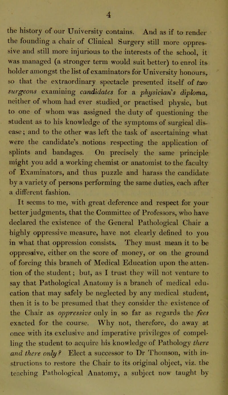 the history of our University contains. And as if to render the founding a chair of Clinical Surgery still more oppres- sive and still more injurious to the interests of the school, it was managed (a stronger term would suit better) to enrol its holder amongst the list of examinators for University honours, so that the extraordinary spectacle presented itself of two surgeons examining candidates for a physiciayi's diploma, neither of whom had ever studied or practised physic, but to one of whom was assigned the duty of questioning the student as to his knowledge of the symptoms of surgical dis- ease; and to the other was left the task of ascertaining what were the candidate’s notions respecting the application of splints and bandages. On precisely the same principle might you add a working chemist or anatomist to the faculty of Examinators, and thus puzzle and harass the candidate by a variety of persons performing the same duties, each after a different fashion. It seems to me, with great deference and respect for your better judgments, that the Committee of Professors, who have declared the existence of the General Pathological Chair a highly oppressive measure, have not clearly defined to you in what that oppression consists. They must mean it to be oppressive, either on the score of money, or on the ground of forcing this branch of Medical Education upon the atten- tion of the student; but, as I trust they will not venture to say that Pathological Anatomy is a branch of medical edu- cation that may safely be neglected by any medical student, then it is to be presumed that they consider the existence of the Chair as oppressive only in so far as regards the fees exacted for the course. Why not, therefore, do away at once with its exclusive and imperative privileges of compel- ling the student to acquire his knowledge of Pathology there and there only? Elect a successor to Dr Thomson, with in- structions to restore the Chair to its original object, viz. the teaching Pathological Anatomy, a subject now taught by