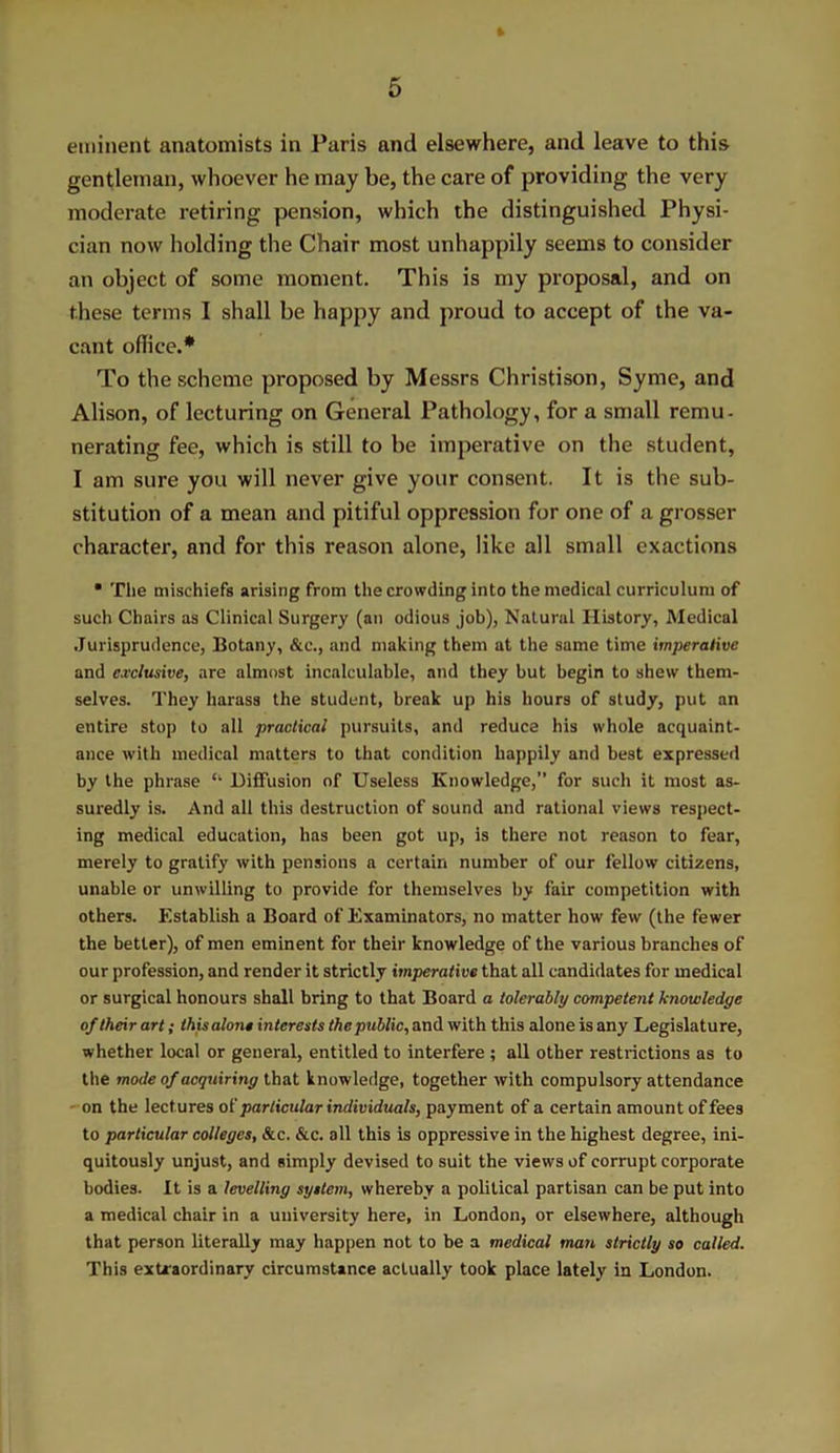 eminent anatomists in Paris and elsewhere, and leave to this- gentleman, whoever he may be, the care of providing the very moderate retiring pension, which the distinguished Physi- cian now holding the Chair most unhappily seems to consider an object of some moment. This is my proposal, and on these terms I shall be happy and proud to accept of the va- cant office.* To the scheme proposed by Messrs Christison, Syme, and Alison, of lecturing on General Pathology, for a small remu- nerating fee, which is still to be imperative on the student, I am sure you will never give your consent. It is the sub- stitution of a mean and pitiful oppression for one of a grosser character, and for this reason alone, like all small exactions • The mischiefs arising from the crowding into the medical curriculum of such Chairs as Clinical Surgery (an odious job), Natural History, Medical Jurisprudence, Botany, &c., and making them at the same time imperative and exclusive, are almost incalculable, and they but begin to shew them- selves. They harass the student, break up his hours of study, put an entire stop to all practical pursuits, and reduce his whole acquaint- ance with medical matters to that condition happily and best expressed by the phrase Cl Diffusion of Useless Knowledge,” for such it most as- suredly is. And all this destruction of sound and rational views respect- ing medical education, has been got up, is there not reason to fear, merely to gratify with pensions a certain number of our fellow citizens, unable or unwilling to provide for themselves by fair competition with others. Establish a Board of Examinators, no matter how few (the fewer the better), of men eminent for their knowledge of the various branches of our profession, and render it strictly imperative that all candidates for medical or surgical honours shall bring to that Board a tolerably competent knowledge of their art; this alone interests the public, and with this alone is any Legislature, whether local or general, entitled to interfere ; all other restrictions as to the mode of acquiring that knowledge, together with compulsory attendance on the lectures of particular individuals, payment of a certain amount of fees to particular colleges, &c. &c. all this is oppressive in the highest degree, ini- quitously unjust, and simply devised to suit the views of corrupt corporate bodies. It is a levelling system, whereby a political partisan can be put into a medical chair in a university here, in London, or elsewhere, although that person literally may happen not to be a medical man strictly so called. This extraordinary circumstance actually took place lately in London.