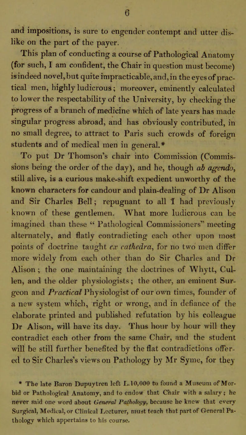 and impositions, is sure to engender contempt and utter dis- like on the part of the payer. This plan of conducting a course of Pathological Anatomy (for such, I am confident, the Chair in question must become) isindeed novel,but quite impracticable, and, in the eyes of prac- tical men, highly ludicrous; moreover, eminently calculated to lower the respectability of the University, by checking the progress of a branch of medicine which of late years has made singular progress abroad, and has obviously contributed, in no small degree, to attract to Paris such crowds of foreign students and of medical men in general.* To put Dr Thomson’s chair into Commission (Commis- sions being the order of the day), and he, though ab agendo, still alive, is a curious make-shift expedient unworthy of the known characters for candour and plain-dealing of Dr Alison and Sir Charles Bell; repugnant to all I had previously known of these gentlemen. What more ludicrous can be imagined than these “ Pathological Commissioners” meeting alternately, and flatly contradicting each other upon most points of doctrine taught ex cathedra, for no two men differ more widely from each other than do Sir Charles and Dr Alison ; the one maintaining the doctrines of Whytt, Cul- len, and the older physiologists; the other, an eminent Sur- geon and Practical Physiologist of our own times, founder of a new system which, right or wrong, and in defiance of the elaborate printed and published refutation by his colleague Dr Alison, will have its day. Thus hour by hour will they contradict each other from the same Chair, and the student will be still further benefited by the flat contradictions offer- ed to Sir Charles’s views on Pathology by Mr Syme, for they • The late Baron Dupuytren left L. 10,000 to found a Museum of Mor- bid or Pathological Anatomy, and to endow that Chair with a salary; he never said one word about General Pathology, because he knew that every Surgical, Medical, or Clinical Lecturer, must teach that part of General Pa- thology which appertains to his course.