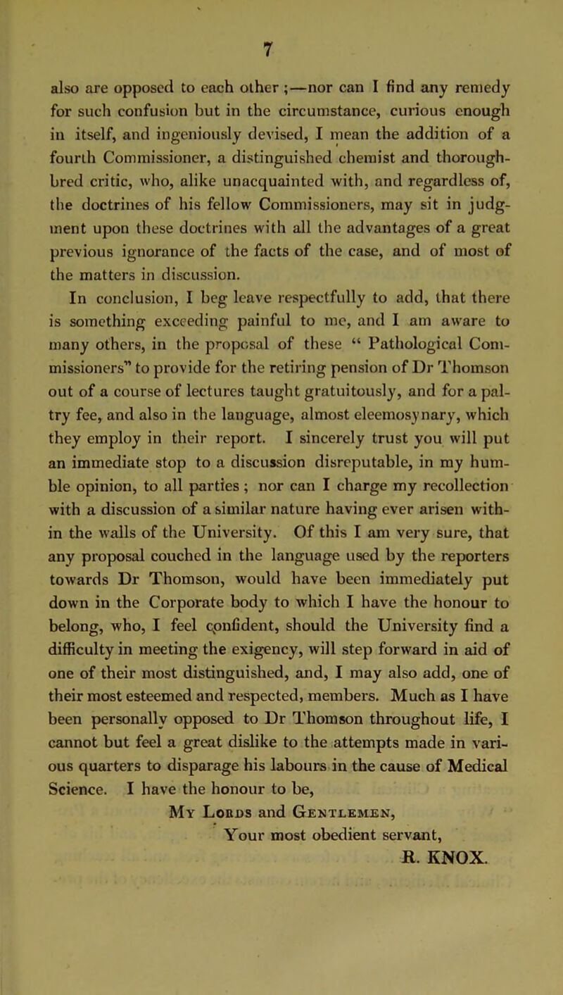 also are opposed to each other ;—nor can I find any remedy for such confusion but in the circumstance, curious enough in itself, and ingeniously devised, I mean the addition of a fourth Commissioner, a distinguished chemist and thorough- bred critic, who, alike unacquainted with, and regardless of, the doctrines of his fellow Commissioners, may sit in judg- ment upon these doctrines with all the advantages of a great previous ignorance of the facts of the case, and of most of the matters in discussion. In conclusion, I beg leave respectfully to add, that there is something exceeding painful to me, and I am aware to many others, in the proposal of these “ Pathological Com- missioners to provide for the retiring pension of Dr Thomson out of a course of lectures taught gratuitously, and for a pal- try fee, and also in the language, almost eleemosynary, which they employ in their report. I sincerely trust you will put an immediate stop to a discussion disreputable, in my hum- ble opinion, to all parties; nor can I charge my recollection with a discussion of a similar nature having ever arisen with- in the walls of the University. Of this I am very sure, that any proposal couched in the language used by the reporters towards Dr Thomson, would have been immediately put down in the Corporate body to which I have the honour to belong, who, I feel cpnfident, should the University find a difficulty in meeting the exigency, will step forward in aid of one of their most distinguished, and, I may also add, one of their most esteemed and respected, members. Much as I have been personally opposed to Dr Thomson throughout life, I cannot but feel a great dislike to the attempts made in vari- ous quarters to disparage his labours in the cause of Medical Science. I have the honour to be, My Lords and Gentlemen, Your most obedient servant, R. KNOX.