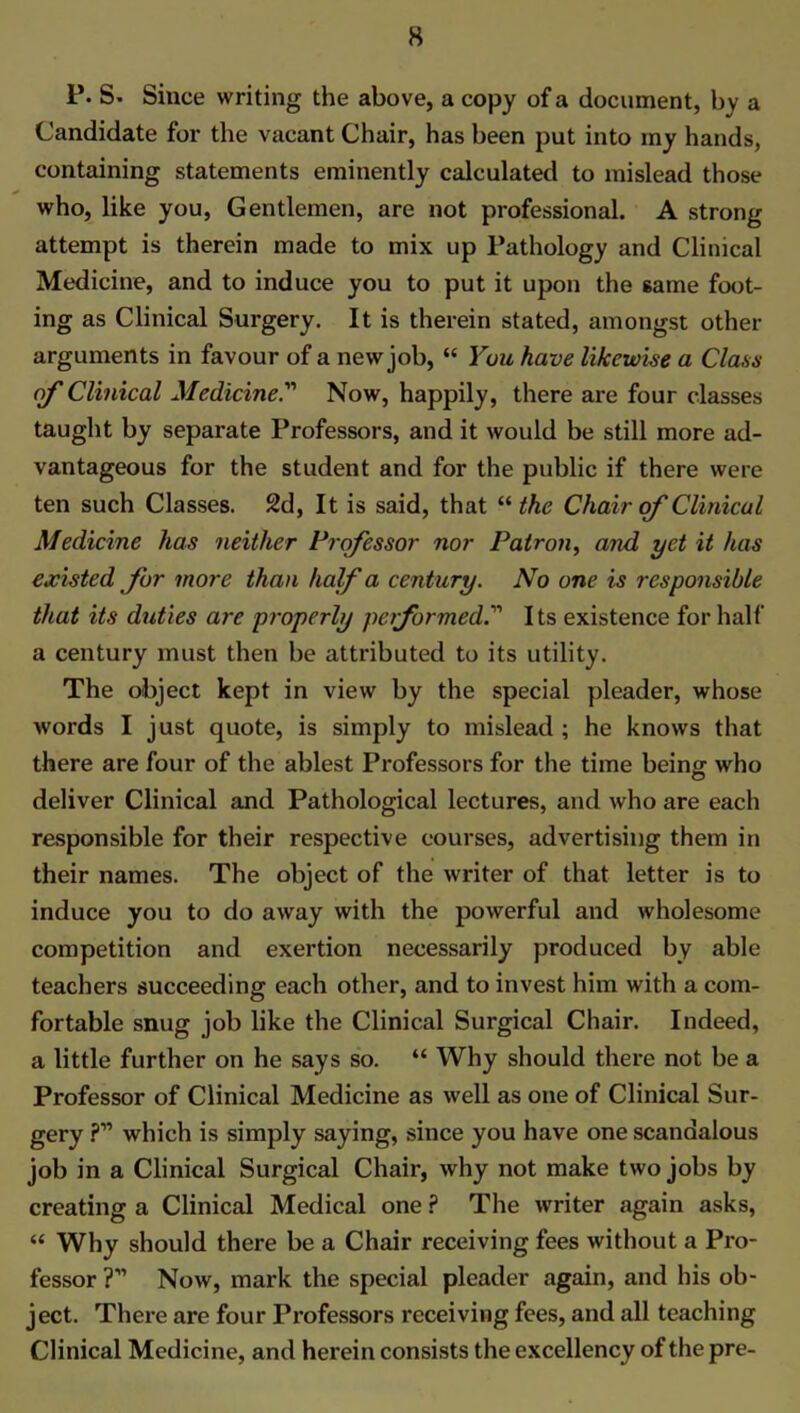 P. S. Since writing the above, a copy of a document, by a Candidate for the vacant Chair, has been put into my hands, containing statements eminently calculated to mislead those who, like you, Gentlemen, are not professional. A strong attempt is therein made to mix up Pathology and Clinical Medicine, and to induce you to put it upon the same foot- ing as Clinical Surgery. It is therein stated, amongst other arguments in favour of a new job, “ You have likewise a Class of Clinical Medicine.” Now, happily, there are four classes taught by separate Professors, and it would be still more ad- vantageous for the student and for the public if there were ten such Classes. 2d, It is said, that “ the Chair of Clinical Medicine has neither Professor nor Patron, and yet it has existed fur more than half a century. No one is responsible that its duties are properly pc formedIts existence for half a century must then be attributed to its utility. The object kept in view by the special pleader, whose words I just quote, is simply to mislead; he knows that there are four of the ablest Professors for the time being who deliver Clinical and Pathological lectures, and who are each responsible for their respective courses, advertising them in their names. The object of the writer of that letter is to induce you to do away with the powerful and wholesome competition and exertion necessarily produced by able teachers succeeding each other, and to invest him with a com- fortable snug job like the Clinical Surgical Chair. Indeed, a little further on he says so. “ Why should there not be a Professor of Clinical Medicine as well as one of Clinical Sur- gery ?” which is simply saying, since you have one scandalous job in a Clinical Surgical Chair, why not make two jobs by creating a Clinical Medical one P The writer again asks, “ Why should there be a Chair receiving fees without a Pro- fessor ?” Now, mark the special pleader again, and his ob- ject. There are four Professors receiving fees, and all teaching Clinical Medicine, and herein consists the excellency of the pre-