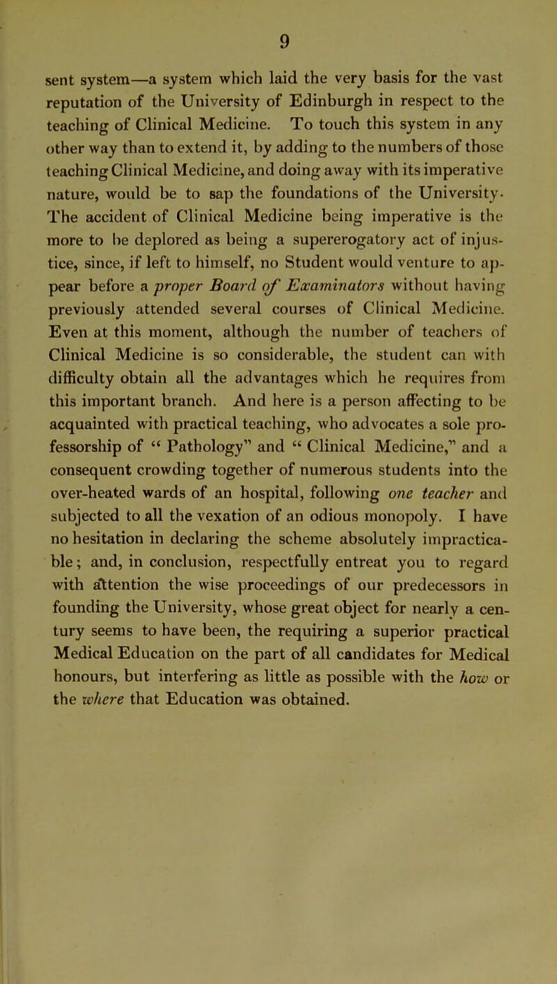 sent system—a system which laid the very basis for the vast reputation of the University of Edinburgh in respect to the teaching of Clinical Medicine. To touch this system in any other way than to extend it, by adding to the numbers of those teaching Clinical Medicine, and doing away with its imperative nature, would be to sap the foundations of the University. The accident of Clinical Medicine being imperative is the more to be deplored as being a supererogatory act of injus- tice, since, if left to himself, no Student would venture to ap- pear before a proper Board of Examinators without having previously attended several courses of Clinical Medicine. Even at this moment, although the number of teachers of Clinical Medicine is so considerable, the student can with difficulty obtain all the advantages which he requires from this important branch. And here is a person affecting to be acquainted with practical teaching, who advocates a sole pro- fessorship of “ Pathology” and “ Clinical Medicine,” and a consequent crowding together of numerous students into the over-heated wards of an hospital, following one teacher and subjected to all the vexation of an odious monopoly. I have no hesitation in declaring the scheme absolutely impractica- ble ; and, in conclusion, respectfully entreat you to regard with attention the wise proceedings of our predecessors in founding the University, whose great object for nearly a cen- tury seems to have been, the requiring a superior practical Medical Education on the part of all candidates for Medical honours, but interfering as little as possible with the how or the where that Education was obtained.