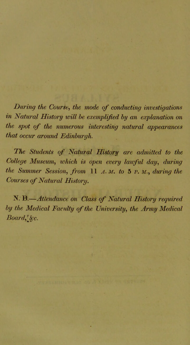 During the Course, the mode of conducting investigations in Natural History will he exemplified by an explanation on the spot of the numerous interesting natural appearances that occur around Edinburgh. The Students of Natural History are admitted to the College Museum, which is open every laivful day, during the Summer Session, from 11 a. m. to 5 p. M., during the Courses of Natural History. N. B.—Attendance on Class of Natural History required, by the Medical Faculty of the University, the Army Medical Board,l$fc.