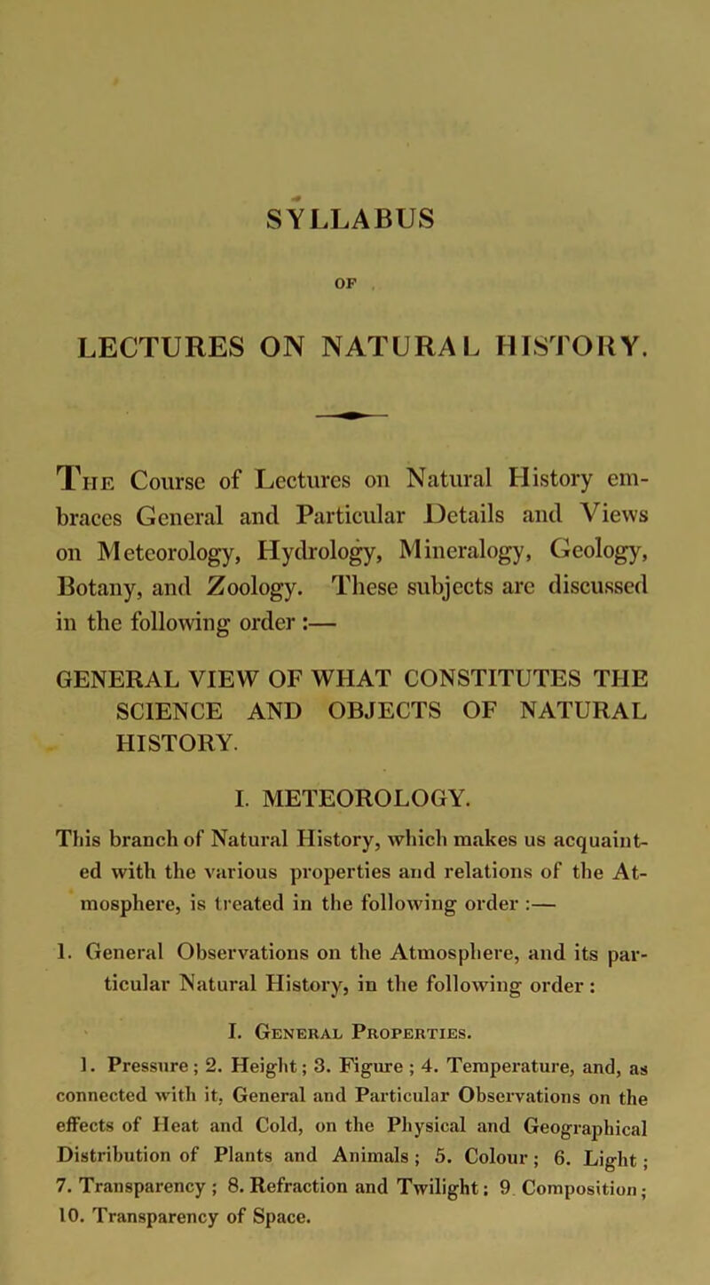 OF LECTURES ON NATURAL HISTORY. The Course of Lectures on Natural History em- braces General ancl Particular Details and Views on Meteorology, Hydrology, Mineralogy, Geology, Botany, and Zoology. These subjects are discussed in the following order :— GENERAL VIEW OF WHAT CONSTITUTES THE SCIENCE AND OBJECTS OF NATURAL HISTORY. I. METEOROLOGY. This branch of Natural History, which makes us acquaint- ed with the various properties and relations of the At- mosphere, is treated in the following order :— 1. General Observations on the Atmosphere, and its par- ticular Natural History, in the following order: I. General Properties. 1. Pressure; 2. Height; 3. Figure ; 4. Temperature, and, as connected with it, General and Particular Observations on the effects of Heat and Cold, on the Physical and Geographical Distribution of Plants and Animals ; 5. Colour; 6. Light; 7. Transparency ; 8. Refraction and Twilight; 9 Composition; 10. Transparency of Space.