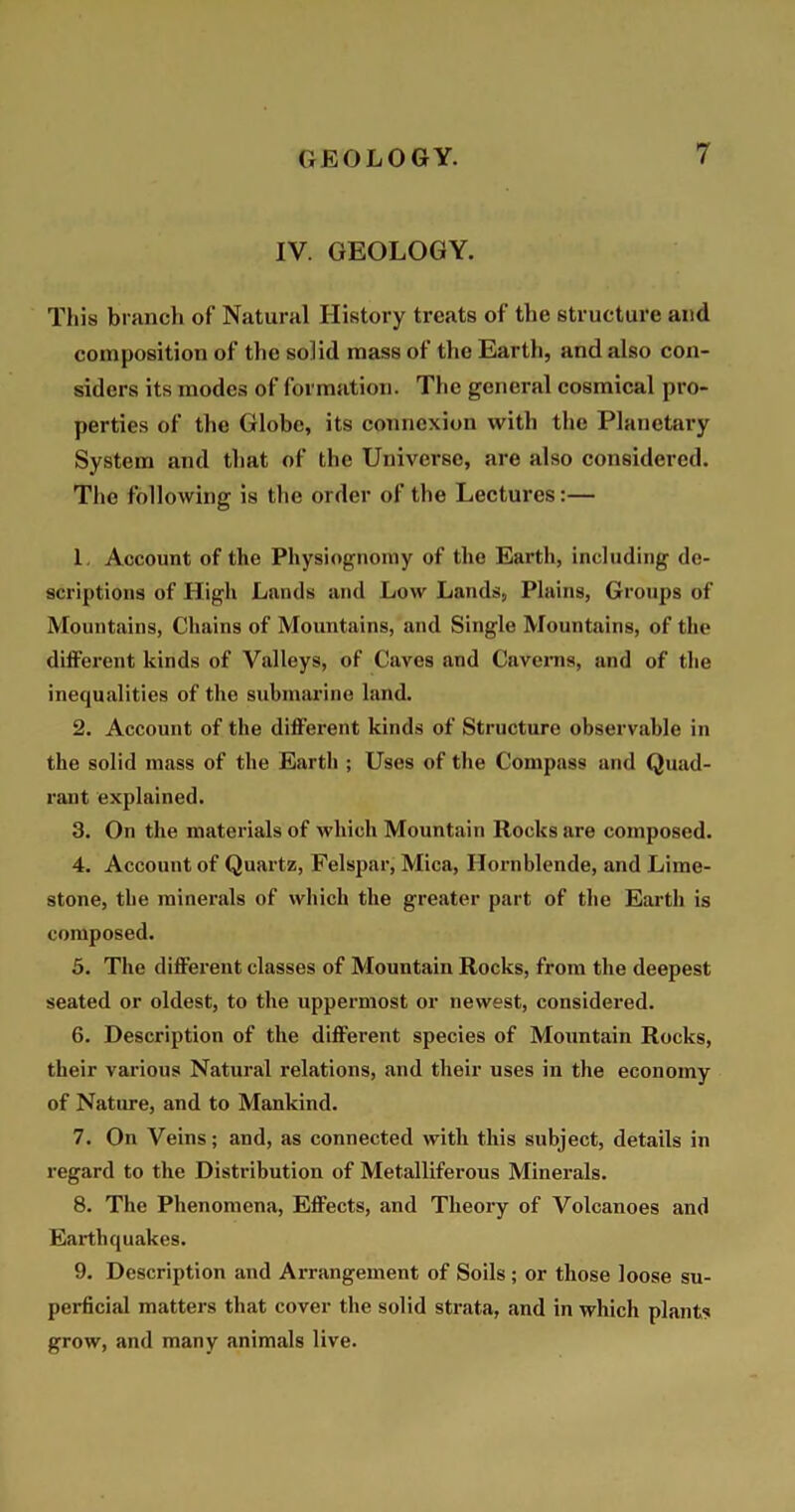 IV. GEOLOGY. This branch of Natural History treats of the structure and composition of the solid mass of the Earth, and also con- siders its modes of formation. The general cosmical pro- perties of the Globe, its connexion with the Planetary System and that of the Universe, are also considered. The following is the order of the Lectures:— 1. Account of the Physiognomy of the Earth, including de- scriptions of High Lands and Low Lands, Plains, Groups of Mountains, Chains of Mountains, and Single Mountains, of the different kinds of Valleys, of Caves and Caverns, and of the inequalities of the submarine land. 2. Account of the different kinds of Structure observable in the solid mass of the Earth ; Uses of the Compass and Quad- rant explained. 3. On the materials of which Mountain Rocks are composed. 4. Account of Quartz, Felspar, Mica, Hornblende, and Lime- stone, the minerals of which the greater part of the Earth is composed. 5. The different classes of Mountain Rocks, from the deepest seated or oldest, to the uppermost or newest, considered. 6. Description of the different species of Mountain Rocks, their various Natural relations, and their uses in the economy of Nature, and to Mankind. 7. On Veins; and, as connected with this subject, details in regard to the Distribution of Metalliferous Minerals. 8. The Phenomena, Effects, and Theory of Volcanoes and Earthquakes. 9. Description and Arrangement of Soils ; or those loose su- perficial matters that cover the solid strata, and in which plants grow, and many animals live.