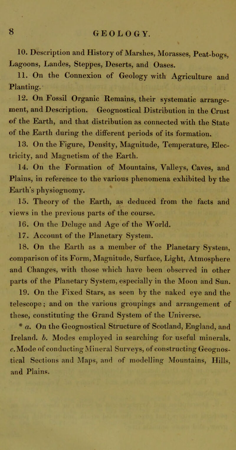 10. Description and History of Marshes, Morasses, Peat-bogs, Lagoons, Landes, Steppes, Deserts, and Oases. H. On the Connexion of Geology with Agriculture and Planting. 12. On Fossil Organic Remains, their systematic arrange- ment, and Description. Geognostical Distribution in the Crust of the Earth, and that distribution as connected with the State of the Earth during the different periods of its formation. 13. On the Figure, Density, Magnitude, Temperature, Elec- tricity, and Magnetism of the Earth. 14. On the Formation of Mountains, Valleys, Caves, and Plains, in reference to the various phenomena exhibited by the Earth’s physiognomy. 15. Theory of the Earth, as deduced from the facts and views in the previous parts of the course. 16. On the Deluge and Age of the World. 17. Account of the Planetary System. 18. On the Earth as a member of the Planetary System, comparison of its Form, Magnitude, Surface, Light, Atmosphere and Changes, with those which have been observed in other parts of the Planetary System, especially in the Moon and Sun. 19. On the Fixed Stars, as seen by the naked eye and the telescope; and on the various groupings and arrangement of these, constituting the Grand System of the Universe. * a. On the Geognostical Structure of Scotland, England, and Ireland, b. Modes employed in searching for useful minerals, e. Mode of conducting Mineral Surveys, of constructing Geognos- tical Sections and Maps, and of modelling Mountains, Hills, and Plains.