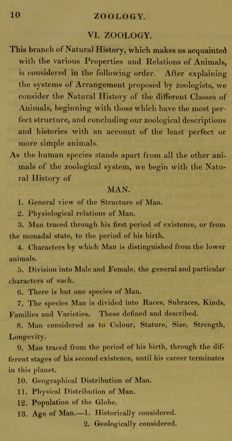 VI. ZOOLOGY. This branch of Natural History, which makes us acquainted with the various Properties and Relations of Animals, is considered in the following order. After explaining the systems of Arrangement proposed by zoologists, we consider the Natural History of the different Classes of Animals, beginning with those which have the most per- fect structure, and concluding our zoological descriptions and histories with an account of the least perfect or more simple animals. As the human species stands apart from all the other ani- mals of the zoological system, we begin with the Natu- ral History of MAN. 1. General view of the Structure of Man. 2. Physiological relations of Man. 3. Man traced through his first period of existence, or from the monadal state, to the period of his birth. 4. Characters by which Man is distinguished from the lower animals. 5. Division into Male and Female, the general and particular characters of each. 6. There is but one species of Man. 7. The species Man is divided into Races, Subraces, Kinds, Families and Varieties. These defined and described. 8. Man considered as to Colour, Stature, Size, Strength, Longevity. 9. Man traced from the period of his birth, through the dif- ferent stages of his second existence, until his career terminates in this planet. 10. Geographical Distribution of Man. 11. Physical Distribution of Man. 12. Population of the Globe. 13. Age of Man.—1. Historically considered. 2. Geologically considered.