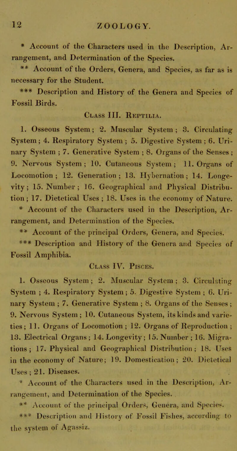 * Account of the Characters used in the Description, Ar- rangement, and Determination of the Species. ** Account of the Orders, Genera, and Species, as far as is necessary for the Student. *** Description and History of the Genera and Species of Fossil Birds. Class III. Reptilia. 1. Osseous System; 2. Muscular System; 3. Circulating System; 4. Respiratory System ; 5. Digestive System ; 6. Uri- nary System ; 7. Generative System ; 8. Organs of the Senses ; 9. Nervous System; 10. Cutaneous System; 11. Organs of Locomotion; 12. Generation; 13. Hybernation; 14. Longe- vity; 15. Number ; 16. Geographical and Physical Distribu- tion; 17. Dietetical Uses ; 18. Uses in the economy of Nature. * Account of the Characters used in the Description, Ar- rangement, and Determination of the Species. ** Account of the principal Orders, Genera, and Species. *** Description and History of the Genera and Species of Fossil Amphibia. Class IV. Pisces. 1. Osseous System; 2. Muscular System ; 3. Circulating System ; 4. Respiratory System; 5. Digestive System ; 6. Uri- nary System ; 7. Generative System ; 8. Organs of the Senses ; 9. Nervous System; 10. Cutaneous System, its kinds and varie- ties; 11. Organs of Locomotion ; 12. Organs of Reproduction ; 13. Electrical Organs; 14. Longevity; 15. Number; 16. Migra- tions; 17. Physical and Geographical Distribution; 18. Uses in the economy of Nature; 19. Domestication; 20. Dietetical Uses; 21. Diseases. * Account of the Characters used in the Description, Ar- rangement, and Determination of the Species. ** Account of the principal Orders, Genera, and Species. *** Description and History of Fossil Fishes, according (o the system of Agassiz.