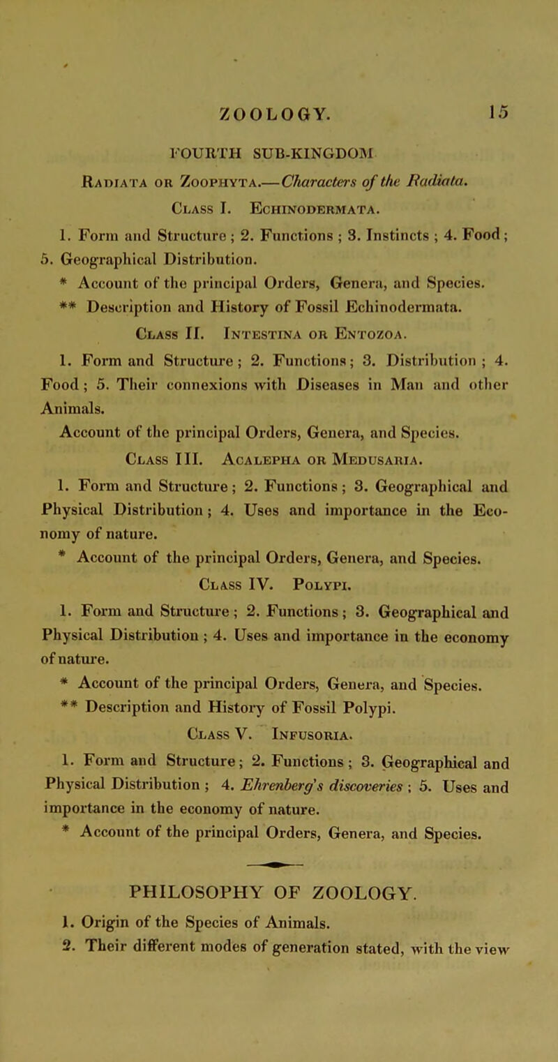 FOURTH SUB-KINGDOM Radiata or Zoophyta.— Characters of the Badiata. Class I. Eciiinodermata. 1. Form and Structure ; 2. Functions ; 3. Instincts ; 4. Food; 5. Geographical Distribution. * Account of the principal Orders, Genera, and Species. ** Description and History of Fossil Echinodennata. Class II. Intestina or Entozoa. I. Form and Structure; 2. Functions; 3. Distribution; 4. Food; 5. Their connexions with Diseases in Man and other Animals. Account of the principal Orders, Genera, and Species. Class III. Acalepiia or Medusaria. 1. Form and Structure; 2. Functions; 3. Geographical and Physical Distribution; 4. Uses and importance in the Eco- nomy of nature. * Account of the principal Orders, Genera, and Species. Class IV. Polypi. 1. Form and Structure; 2. Functions; 3. Geographical and Physical Distribution ; 4. Uses and importance in the economy of nature. * Account of the principal Orders, Genera, and Species. ** Description and History of Fossil Polypi. Class V. Infusoria. 1. Form and Structure; 2. Functions; 3. Geographical and Physical Distribution ; 4. Ehrenberg's discoveries ; 5. Uses and importance in the economy of nature. * Account of the principal Orders, Genera, and Species. PHILOSOPHY OF ZOOLOGY. 1. Origin of the Species of Animals. 2. Their different modes of generation stated, with the view