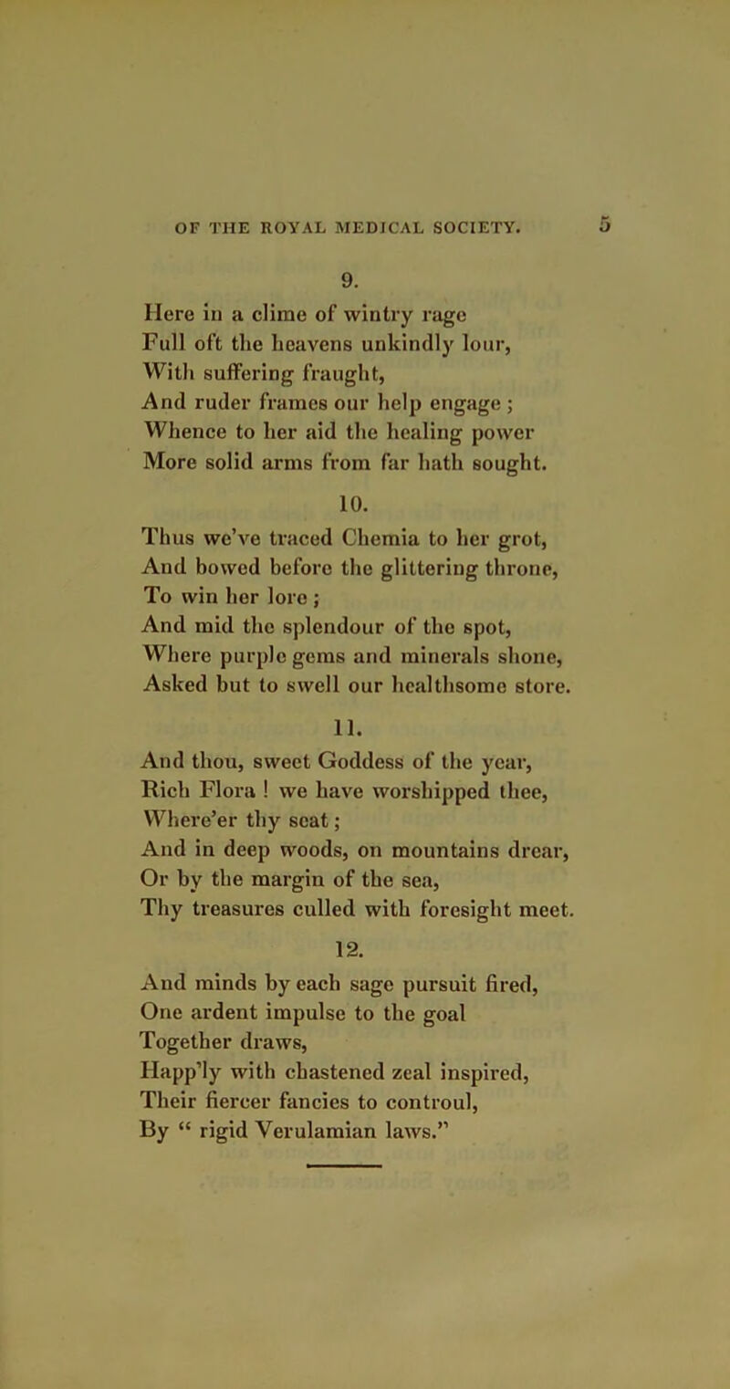 9. Here in a clime of wintry rage Full oft the heavens unkindly lour, With suffering fraught, And ruder frames our help engage ; Whence to her aid the healing power More solid arms from far hath sought. 10. Thus we’ve traced Chemia to her grot, And bowed before the glittering throne, To win her lore; And mid the splendour of the spot, Where purple gems and minerals shone, Asked but to swell our healthsome store. 11. And thou, sweet Goddess of the year, Rich Flora ! we have worshipped thee, Where’er thy scat ; And in deep woods, on mountains drear, Or by the margin of the sea, Thy treasures culled with foresight meet. 12. And minds by each sage pursuit fired, One ardent impulse to the goal Together draws, Happ’ly with chastened zeal inspired, Their fiercer fancies to controul, By “ rigid Yerulamian laws.”