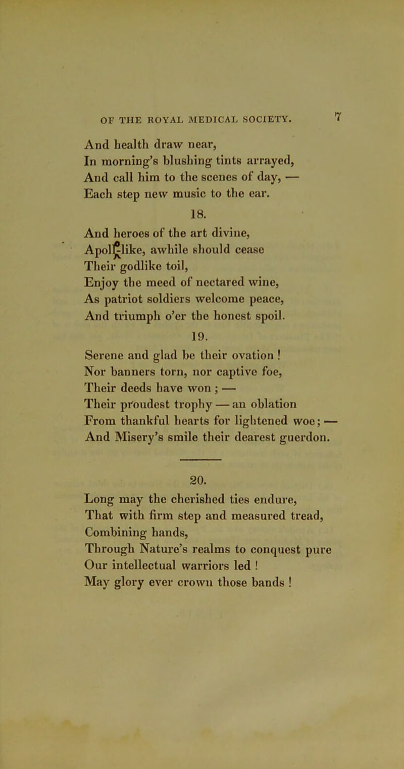 And health draw near, In morning’s blushing tints arrayed, And call him to the scenes of day, — Each step new music to the ear. 18. And heroes of the art divine, Apol^like, awhile should cease Their godlike toil, Enjoy the meed of ncctared wine, As patriot soldiers welcome peace, And triumph o’er the honest spoil. 19. Serene and glad be their ovation ! Nor banners torn, nor captive foe, Their deeds have won ; — Their proudest trophy — an oblation From thankful hearts for lightened woe; — And Misery’s smile their dearest guerdon. 20. Long may the cherished ties endure, That with firm step and measured tread, Combining hands, Through Nature’s realms to conquest pure Our intellectual warriors led ! May glory ever crown those bands !