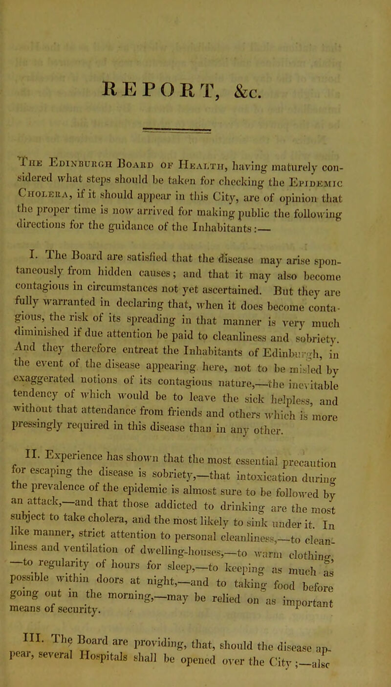 REPORT, &c. iiit Edinburgh Board of Health, having maturely con- sideied stops should be taken for checking the Epidemic Cholera, if it should appeal* in this City, are of opinion that the proper time is now arrived for making public the following directions for the guidance of the Inhabitants:— I. The Board are satisfied that the disease may arise spon- taneously from hidden causes; and that it may also become contagious in circumstances not yet ascertained. But they are frilly warranted in declaring that, when it does become conta- gious,. the risk of its spreading in that manner is very much diminished if due attention be paid to cleanliness and sobriety. And they therefore entreat the Inhabitants of Edinburgh, in the event of the disease, appearing here, not to be misled by exaggerated notions of its contagious nature,—-the inevitable tendency of which would be to leave the sick helpless, and without that attendance from friends and others which is more pressingly required in this disease than in any other II. Experience has shown that the most essential precaution for escaping the disease is sobriety,-that intoxication during the prevalence of the epidemic is almost sure to be followed by an attack, and that those addicted to drinking are the most subject to take cholera, and the most likely to sink under it. In ike manner, strict attention to personal cleanliness,—to clean- iness and ventilation of dwelling-houses,—to warm clothing -to regularity of hours for sleep,-to keeping as much as possible within doors at night,—and to taking food before gonig out in the morning,-may be relied on as importan means of security. 1 III. The Board are providing, that, should the disci pear, several Hospitals shall be opened over the City; ap- alsc