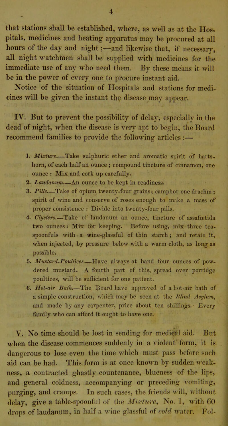 that stations shall be established, where, as well as at the Hos- pitals, medicines and heating apparatus may be procured at all hours of the day and night;—and likewise that, if necessary, all night watchmen shall be supplied with medicines for the immediate use of any who need them. By these means it will be in the power of every one to procure instant aid. Notice of the situation of Hospitals and stations for medi- cines will be given the instant the disease may appear. IV. But to prevent the possibility of delay, especially in the dead of night, when the disease is very apt to begin, the Board recommend families to provide the following articles :— 1. Mixture—Take sulphuric ether and aromatic spirit of harts- horn, of each half an ounce ; compound tincture of cinnamon, one ounce : Mix and cork up carefully. 2. Laudanum—An ounce to be kept in readiness. 3. Pills—Take of opium twenty-four grains; camphor one drachm ; spirit of wine and conserve of roses enough to make a mass of proper consistence : Divide into twenty-four pills. 4. Clysters Take of laudanum an ounce, tincture of assafcetida two ounces: Mix for keeping. Before using, mix three tea- spoonfuls with a wine-glassful of thin starch; and retain it, when injected, by pressure below with a warm cloth, as long as possible. 5. Mustard-Poultices—Have always at hand four ounces of pow- dered mustard. A fourth part of this, spread over porridge poultices, will be sufficient for one patient. G. Hot-air Bath.—The Board have approved of a hot-air bath of a simple construction, which may be seen at the Blind Asylum, and made by any carpenter, price about ten shillings. • Every family who can afford it ought to have one. V. No time should be lost in sending for medical aid. But when the disease commences suddenly in a violent form, it is dangerous to lose even the time which must pass before such aid can be had. This form is at once known by sudden weak- ness, a contracted ghastly countenance, blueness of the lips, and general coldness, accompanying or preceding vomiting, purging, and cramps. In such cases, the friends will, without delay, give a table-spoonful of the Mixture, No. 1, with 60 drops of laudanum, in half a wine glassful of cold water. Fol-