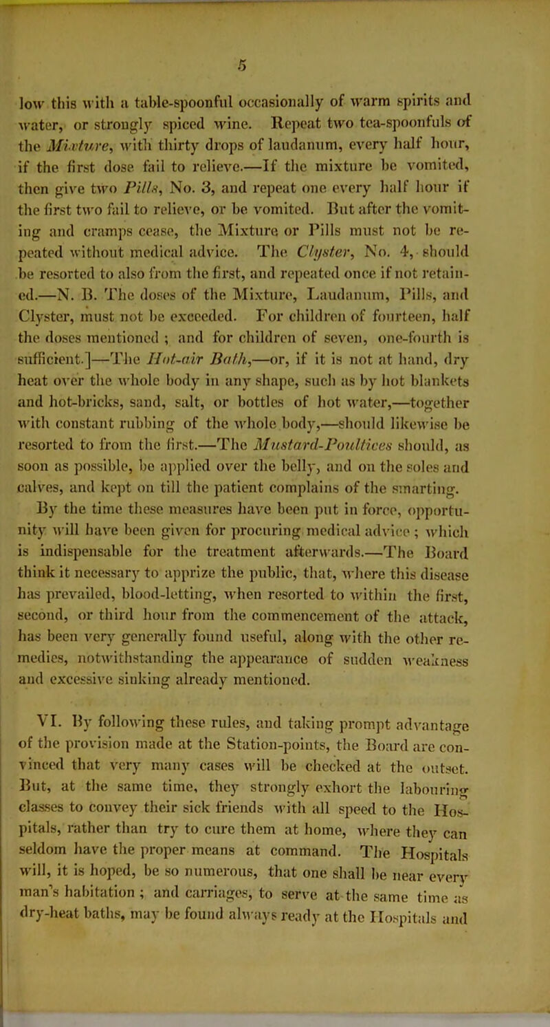 low this with it table-spoonful occasionally of warm spirits and water, or strongly spiced wine. Repeat two tea-spoonfuls of the Mixture, with thirty drops of laudanum, every half hour, if the first dose fail to relieve.—If the mixture he vomited, then give two Pill.v. No. 3, and repeat one every half hour if the first two fail to relieve, or be vomited. But after the vomit- ing and cramps cease, the Mixture, or Pills must not be re- peated without medical advice. The Cluster, No. 4, should be resorted to also from the first, and repeated once if not retain- ed.—N. B. The doses of the Mixture, Laudanum, Pills, and Clyster, must not be exceeded. For children of fourteen, half the doses mentioned ; and for children of seven, one-fourth is sufficient.]—The Hot-air Bath,—or, if it is not at hand, dry heat over the whole body in any shape, such as by hot blankets and hot-bricks, sand, salt, or bottles of hot water,—together with constant rubbing of the whole body,—should likewise be resorted to from the first.—The Mustard-Poultices should, as soon as possible, be applied over the belly, and on the soles and calves, and kept on till the patient complains of the smarting. By the time these measures have been put in force, opportu- nity will have been given for procuring medical advice ; which is indispensable for the treatment afterwards.—The Board think it necessary to apprize the public, that, where this disease has prevailed, blood-letting, when resorted to within the first, second, or third hour from the commencement of the attack, has been very generally found useful, along with the other re- medies, notwithstanding the appearance of sudden weakness and excessive sinking already mentioned. VI. By following these rules, and taking prompt advantage of the provision made at the Station-points, the Board are con- vinced that very many cases will be checked at the outset. But, at the same time, they strongly exhort the labouring classes to convey their sick friends with all speed to the Hos- pitals, rather than try to cure them at home, where they can seldom have the proper means at command. The Hospitals wall, it is hoped, be so numerous, that one shall be near every man’s habitation ; and carriages, to serve at the same time as dry-heat baths, may be found always ready at the Hospitals and