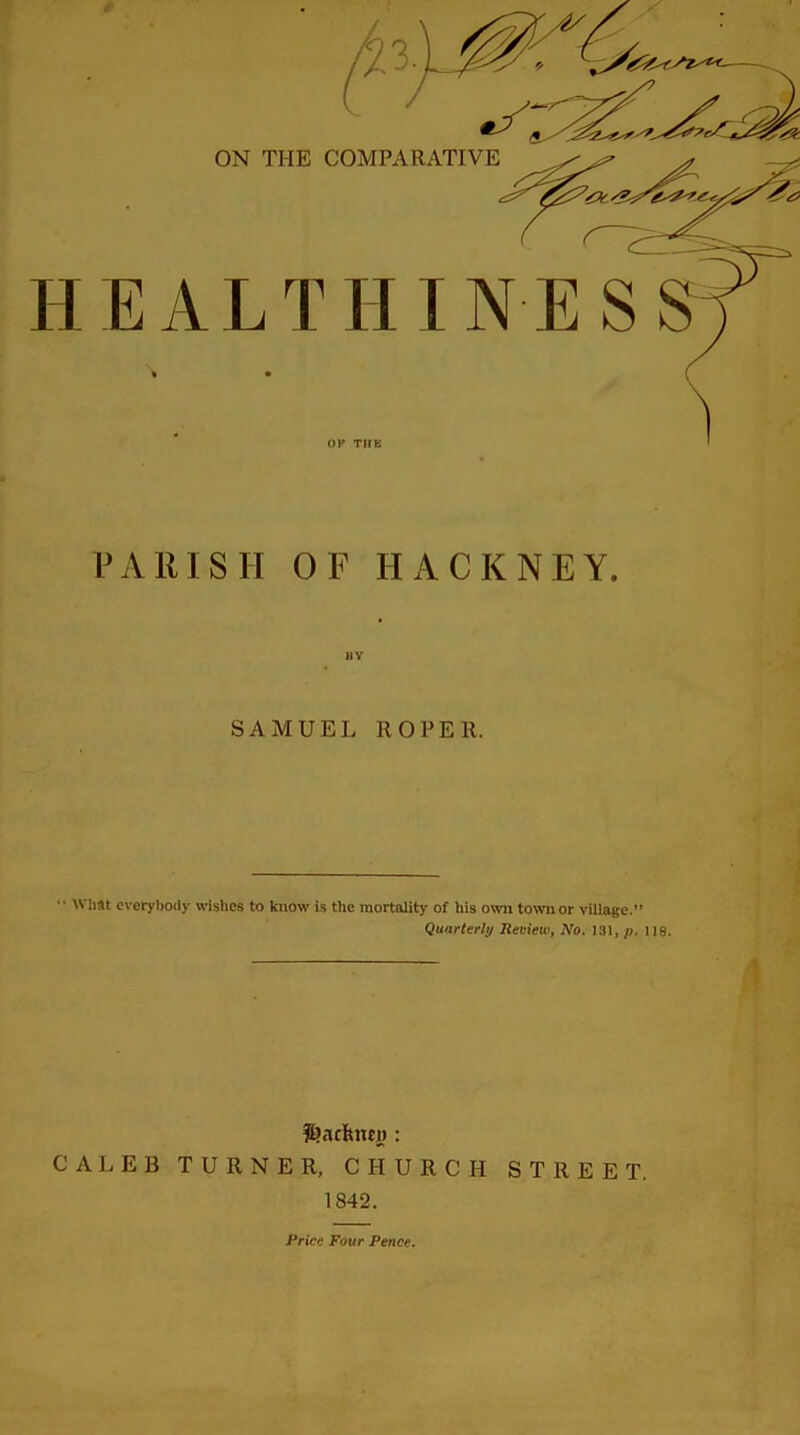 PARISH OF HACKNEY. SAMUEL ROPER. •• What everybody wishes to know is the mortality of his own town or village. Quarterly Review, No. 131, p. 118. CALEB TURNER, CHURCH STREET. 1842. Price Four Pence.