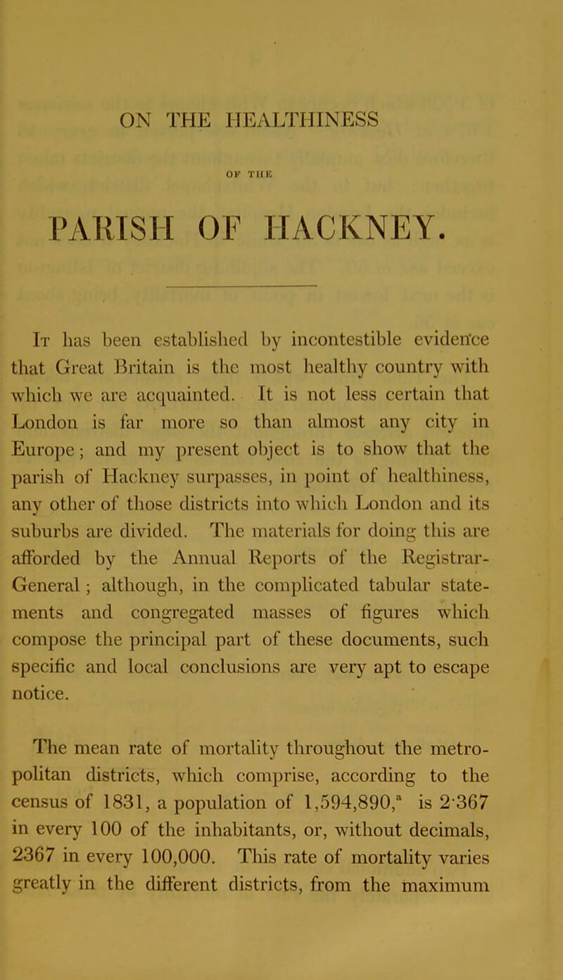 ON THE HEALTHINESS OF THE PARISH OF HACKNEY. It has been established by incontestible evidence that Great Britain is the most healthy country with which we are acquainted. It is not less certain that London is far more so than almost any city in Europe; and my present object is to show that the parish of Hackney surpasses, in point of healthiness, any other of those districts into which London and its suburbs are divided. The materials for doing this are afforded by the Annual Reports of the Registrar- General ; although, in the complicated tabular state- ments and congregated masses of figures which compose the principal part of these documents, such specific and local conclusions are very apt to escape notice. The mean rate of mortality throughout the metro- politan districts, which comprise, according to the census of 1831, a population of 1,594,890,“ is 2'367 in every 100 of the inhabitants, or, without decimals, 2367 in every 100,000. This rate of mortality varies greatly in the different districts, from the maximum