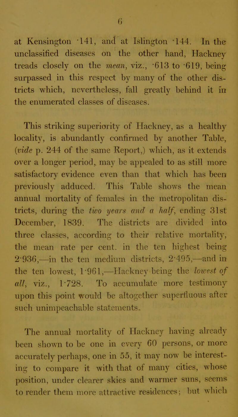 at Kensington ‘141, and at Islington T44. In the unclassified diseases on the other hand, Hackney treads closely on the mean, viz., *613 to '619, being surpassed in this respect by many of the other dis- tricts which, nevertheless, fall greatly behind it m the enumerated classes of diseases. This striking superiority of Hackney, as a healthy locality, is abundantly confirmed by another Table, (vide p. 244 of the same Report,) which, as it extends over a longer period, may be appealed to as still more satisfactory evidence even than that which has been previously adduced. This Table shows the mean annual mortality of females in the metropolitan dis- tricts, during the two years and a half, ending 31st December, 1839. The districts are divided into three classes, according to their relative mortality, the mean rate per cent, in the ten highest being 2*936,—in the ten medium districts, 2*495,—and in the ten lowest, 1 *961,—Hackney being the lowest of all, viz., 1*728. To accumulate more testimony upon this point would be altogether superfluous after such unimpeachable statements. The annual mortality of Hackney having already been shown to be one in every CO persons, or more accurately perhaps, one in 55, it may now be interest- ing to compare it with that of many cities, whose position, under clearer skies and warmer suns, seems to render them more attractive residences; but which