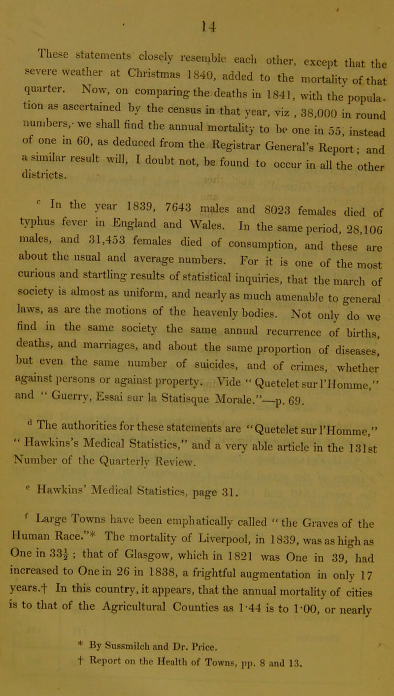 )4 Ihese statements closely resemble each other, except that the severe weather at Christmas 1840, added to the mortality of that quarter. Now, on comparing the deaths in 1841, with the popula- tion as ascertained by the census in that year, viz , 38,000 in round numbers,- we shall find the annual mortality to be one in 55, instead of one in 60, as deduced from the Registrar General’s Report • and a similar result will, I doubt not, be found to occur in all the other districts. In the year 1839, 7643 males and 8023 females died of typhus tevci in England and Wales. In the same period, 28,106 males, and 31,453 females died of consumption, and these are about the usual and average numbers. For it is one of the most curious and startling results of statistical inquiries, that the march of society is almost as uniform, and nearly as much amenable to general laws, as are the motions of the heavenly bodies. Not only do we find in the same society the same annual recurrence of births, deaths, and marriages, and about the same proportion of diseases, but even the same number of suicides, and of crimes, whether against persons or against property. Vide “ Quetelet sur l’Homme,” and “ Guerrv, Essai sur la Statisque Morale.” p. 69. d Tlie authorities for these statements are “Quetelet sur l’Homme,” ‘ Hawkins s Medical Statistics,” and a very able article in the 131st Number of the Quarterly Review. e Hawkins’ Medical Statistics, page 31. ' Large Towns have been emphatically called “ the Graves of the Human Race.”* The mortality of Liverpool, in 1839, was as high as One in 33|; that of Glasgow, which in 1821 was One in 39, had increased to One in 26 in 1838, a frightful augmentation in only 17 years.f In this country, it appears, that the annual mortality of cities is to that of the Agricultural Counties as L44 is to TOO, or nearly * By Sussmilch and Dr. Price. t Report on the Health of Towns, pp. 8 and 13.