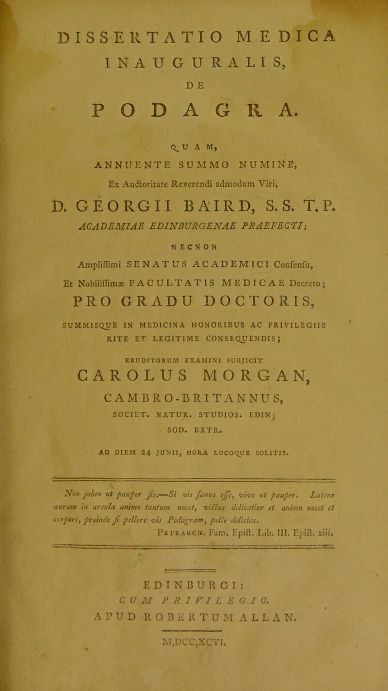 INAUGURATIS, D E PODAGRA. U A M, ANNUENTE SUMMO NUMINEj Ex Au6lorItate Reverendi admodum Viri, D. GEORGII BAIRD, S. S. T. P. ACAD£UIA£ EDINBURGEKA£ PRAEFEQUJ-, K E C N 0 N Amplillimi SENATUS ACADEMICI Confenfu, Et Nobiliflimae FACULTATIS MEDICAE Decreto; PRO GRADU DOCTORIS, SUMMISQUE IN MEDICINA HONORIBUS AC PRIVILEGIIS RITE ET LEGITIME CONSEQUENDIS; ERUDITORUM EXAMINI SUBJICIT CAROLUS MORGAN, CAMBRO-BRITANNUS, SOCIET. NATUR. STUDIOS. EDINj SOD. EXTR. AD DIEM 24 JUNII, HORA LOCOcyjE SOLITIS. V Non jubeo ut pauper Jis,—Si -ais Janus ejfe, vive ut pauper. Latens aurum in arcula animo tantum nocet, viiius delicatior et animo nocet et corpori, proinde ft pellere vis Podagram, pelle delicias, P* FRARCH. Fam. Epift. Lib. III. Epift. xiii. E D I N B U R C I : CUM PRiyiLEGIO. APUD R O B E R T U M A L L A N. M,DCC,XCVI.
