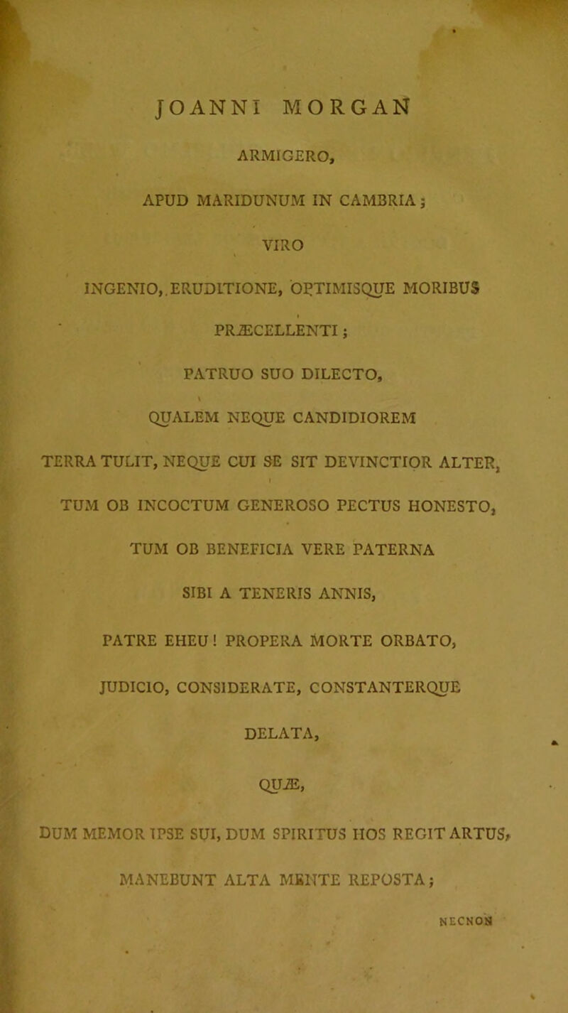 JOANNI MORGAN ARMIGERO, APUD MARIDUNUM IN CAMBRIA; VIRO INGENIO,.ERUDITIONE, ORTIMISQUE MORIBUS PRiECELLENTI; PATRUO SUO DILECTO, QUALEM NEQUE CANDIDIOREM TERRA TULIT, NEQUE CUI SE SIT DEVINCTIOR ALTER, TUM OB INCOCTUM GENEROSO PECTUS HONESTO, TUM OB BENEFICIA VERE PATERNA SIBI A TENERIS ANNIS, PATRE EHEU! PROPERA MORTE ORBATO, JUDICIO, CONSIDERATE, CONSTANTERQUE DELATA, QUAS, DUM MEMOR IPSE SUI, DUM SPIRITUS IIOS REGIT ARTUS^ MANEBUNT ALTA MBIITE REPOSTA; NECNOH