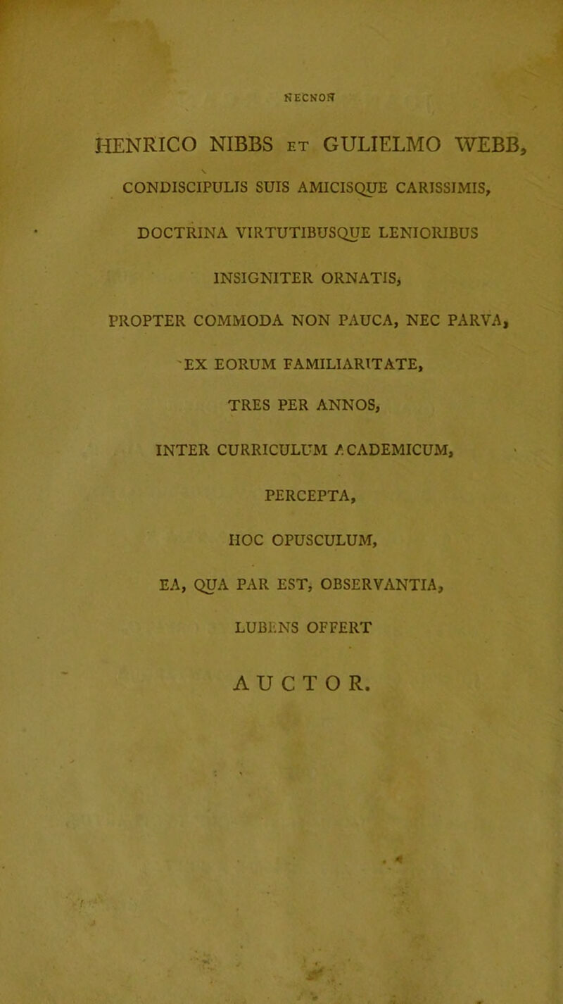 HENRICO NIBBS et GULIELMO WEBB, \ CONDISCIPULIS SUIS AMICISQUE CARISSIMIS, DOCTRINA VIRTUTIBUSQUE LENIORIBUS INSIGNITER ORNATIS, PROPTER COMMODA NON PAUCA, NEC PARVA, 'EX EORUM FAMILIARITATE, TRES PER ANNOS, INTER CURRICULUM ACADEMICUM, PERCEPTA, HOC OPUSCULUM, EA, QUA PAR EST, OBSERVANTIA, LUBENS OFFERT AUCTOR.