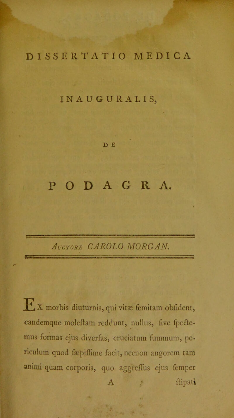 INAUGURALIS, D E PODAGRA- Auctore CAROLO MORGAN. JE X morbis diuturnis, qui vitae femitam obfident, eandemque moleftam reddunt, nullus, five fpefte- mus formas ejus diverfas, cruciatum fummura, pe- riculum quod faepilllme facit, necnon angorem tara animi quam corporis, quo aggreffus ejus femper A ; llipati