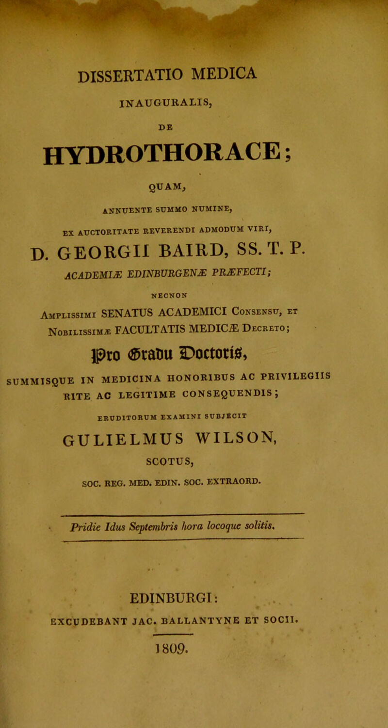 INAUGURALIS, DE HYDROTHORACE ; quam, annuente summo numine, EX auctoritate reverendi admodum viri, D. GEORGIl BAIRD, SS. T. P. ACADEMIA EDINBURGEN^ PREFECTI; necnon Amplissimi SENATUS ACADEMICI Consensu, et NoBiLissiMiE FACULTATIS MEDICA Decreto ; Ipco ®ratu Doctori0, SUMMISQUE IN MEDICINA HONORIBUS AC PRIVILEGIIS RITE AC LEGITIME CONSEQUENDIS; eruditorum examini subjecit gulielmus wilson, SCOTUS, SOC. REG. MED. EDIN. SOC. EXTRAORD. Pridie Idtcs Septembris hora locoque solitis. EDINBURGI: ... EXCUDEBANT JAC. BALLANTYNE ET SOCII. 1809.