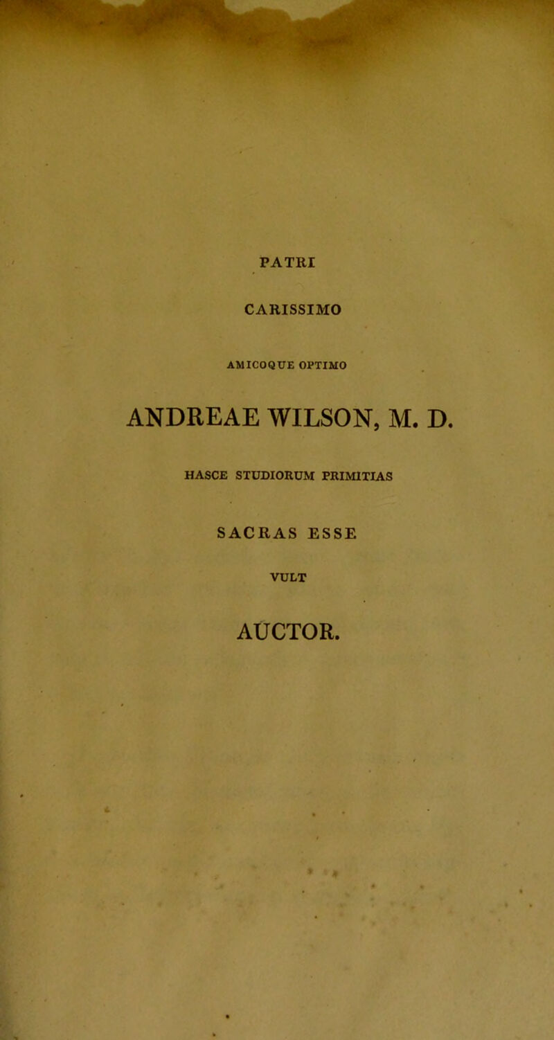 PATRI CARISSIMO AMICOQCE OPTIMO ANDREAE WILSON, M. D. HASCE STUDIORUM PRIMITIAS SACRAS ESSE VULT