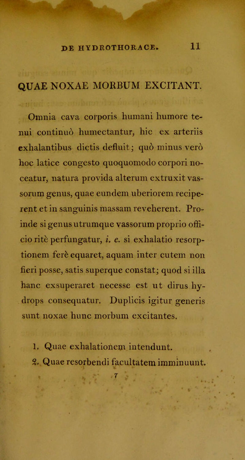 QUAE NOXAE MORBUM EXCITANT. Omnia cava corporis humani humore te- nui continui humectantur, hic ex arteriis exhalantibus dictis defluit; qub minus vero hoc latice congesto quoquomodo corpori no- ceatur, natura provida alterum extruxit vas- sorum genus, quae eundem uberiorem recipe- rent et in sanguinis massam reveherent. Pro- inde si genus utrumque vassorum proprio offi- cio rit^ perfungatur, i. e. si exhalatio resorp- tionem fer^ equaret, aquam inter cutem non fieri posse, satis superque constat; quod si illa hanc exsuperaret necesse est ut dirus hy- drops consequatur. Duplicis igitur generis sunt noxae hunc morbum excitantes. 1. Quae exhalationem intendunt. % Quae resorbendi facultatem imminuunt. ♦ 4 • % .7