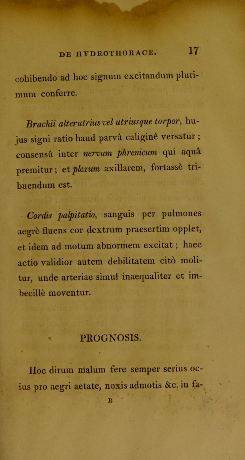 cohibendo ad hoc signum excitandum pluri- mum conferre. Brachii alterutrius vel utriusque torpor, hu- jus signi ratio haud parv^ caligini versatur j consensi! inter nervum phrenicum qui aquS, premitur; eXplerum axillarem, fortasse tri- buendum est. Cordis palpitatio, sanguis per pulmones aegrfe fluens cor dextrum praesertim opplet, et idem ad motum abnormem excitat; haec actio validior autem debilitatem cit6 moli- tur, unde arteriae simul inaequaliter et im- becille moventur. -r PROGNOSIS. • • Hoc dirum malum fere semper serius oc- ius pro aegri aetate, noxis admotis &c. in fa-. B '