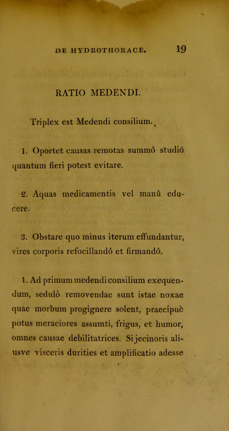 RATIO MEDENDI. Triplex est Medendi consilium.^ 1. Oportet causas remotas summ6 studid quantum fieri potest evitare. 2. Aquas medicamentis vel manu edu- cere. 3. Obstare quo minus iterum effundantur, vires corporis refocillandd et firmandd. 1. Ad primum medendi consilium exequen- dum, sedulb removendae sunt istae noxae quae morbum progignere solent, praecipui potus meraciores assumti, frigus, et humor, omnes causae debilitatrices, Sijecinoris ali- ' usve visceris durities et amplificatio adesse