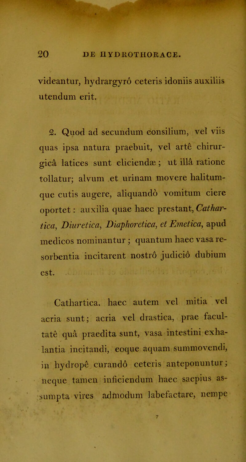 videantur, hydrargyrd ceteris idoniis auxiliis utendum erit. 2. Quod ad secundum consilium, vel viis quas ipsa natura praebuit, vel arte chirur- gici latices sunt eliciendas ; ut illa ratione tollatur; alvum .et urinam movere halitum- que cutis augere, aliquando vomitum ciere oportet: auxilia quae haec prestant, Cathar- tica, Diuretica, Diaphoretica, et Emetica, apud medicos nominantur ; quantum haec vasa re- sorbentia incitarent nostrd judicid dubium est. Cathartica. haec autem vel mitia vel acria sunt; acria vel drastica, prae facul- tat6 qua praedita sunt, vasa intestini exha- lantia incitandi, eoque aquam summovendi, in hydropi curandd ceteris anteponuntur; neque tamen inficiendum haec saepius as- ;sumpta vires admodum labefactare, nempe