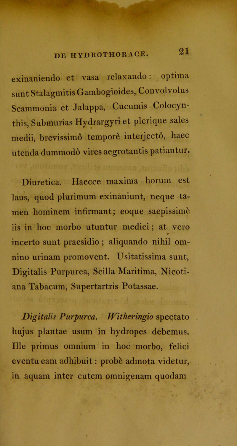 exinaniendo et vasa relaxando. optima sLint Stalagmitis Gambogioides, Convolvolus Scammonia et Jalappa, Cucumis Colocyn- this, Submurias Hydrargyriet plerique sales medii, brevissimd tempori interjectd, haec utenda dummodb vires aegrotantis patiantur. Diuretica. Haecce maxima horum est laus, quod plurimum exinaniunt, neque ta- men hominem infirmant; eoque saepissimi iis in hoc morbo utuntur medici; at vero incerto sunt praesidio; aliquando nihil om- nino urinam promovent. Usitatissima sunt, Digitalis Purpurea, Scilla Maritima, Nicoti- ana Tabacum, Supertartris Potassae. Digitalis Purpurea. Witheringio spectato . hujus plantae usum in hydropes debemus. Ille primus omnium in hoc morbo, felici eventu eam adhibuit: prob^ admota videtur, in aquam inter cutem omnigenam quodam