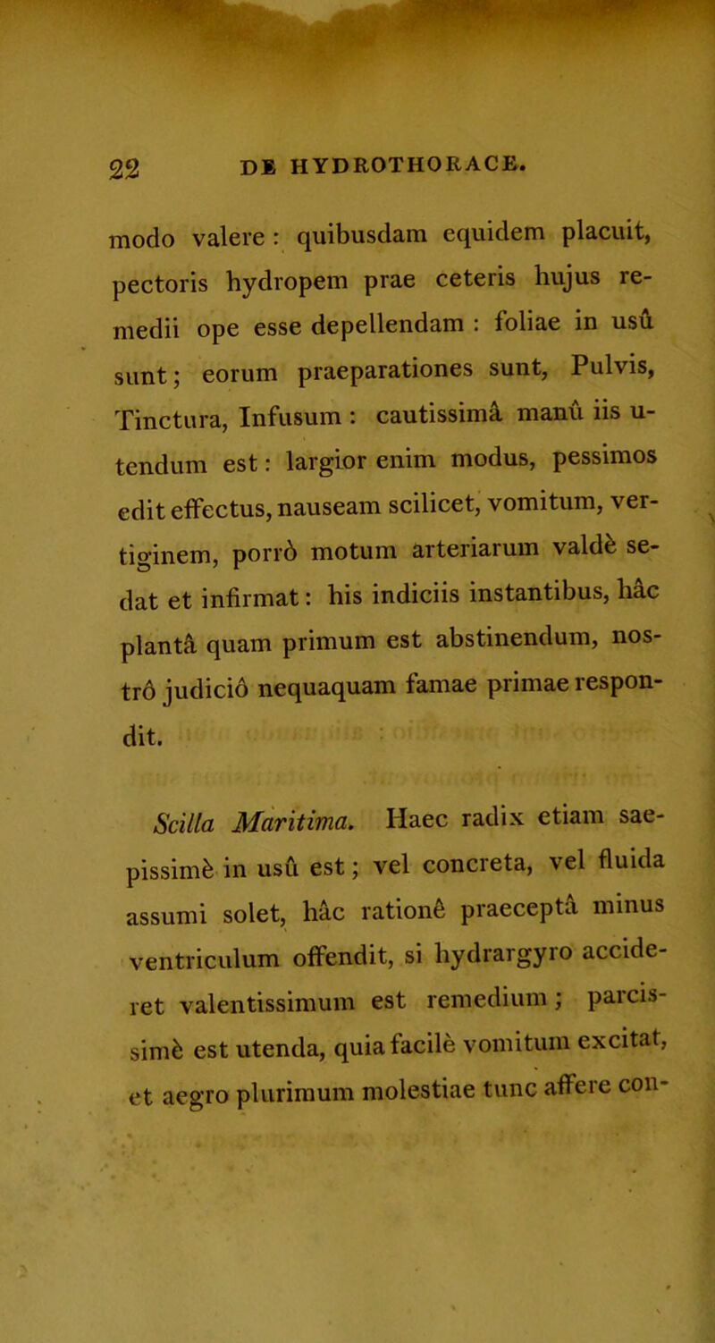 modo valere r quibusdam equidem placuit, pectoris hydropem prae ceteris hujus re- medii ope esse depellendam : foliae in usu sunt j eorum praeparationes sunt, Pulvis, Tinctura, Infusum : cautissimi manu iis u- tendum est: largior enim modus, pessimos edit effectus, nauseam scilicet, vomitum, ver- tiginem, porr6 motum arteriarum valdfe se- dat et infirmat: his indiciis instantibus, hac pianti quam primum est abstinendum, nos- tr6 judicid nequaquam famae primae respon- dit. Scilla Maritima. Haec radix etiam sae- pissimi in usu est; vel concreta, vel fluida assumi solet, hic rationi praecepti minus ventriculum offendit, si hydrargyro accide- ret valentissimum est remedium; parcis- simi est utenda, quia facile vomitum excitat, et aegro plurimum molestiae tunc affere coii-