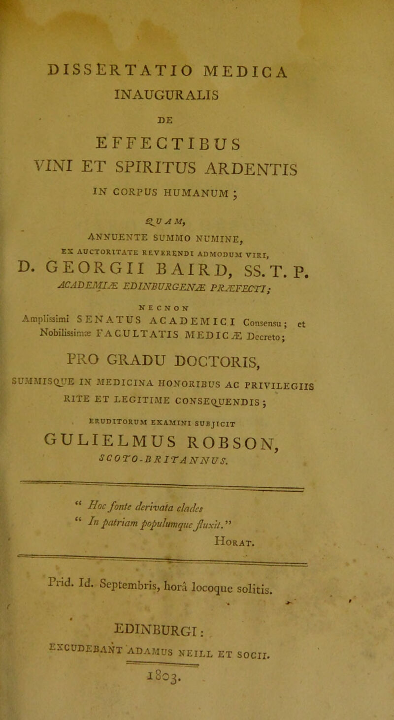 DISSERTATIO MEDICA INAUGURALIS DE EFFECTIBUS VINI ET SPIRITUS ARDENTIS IN CORPUS HUMANUM ; £^V A ANNUENTE SUMMO NUMINE, EX AUCTORITATE REVERENDI ADMODUM VIRI, D. GEORGII BAIRD, SS. T. P. ACADE3IIJE EBINBURGEN^ PRJEFECTI; N E c N o N Amplissimi SENATUS ACADEMICI Consensu; ct Nobilissiram FACULTATIS MEDICA Decreto/ PRO GRADU DOCTORIS, SUMMISQJIE IN MEDICINA HONORIBUS AC PRIVILEGIIS RITE ET LEGITIME CONSEQUENDIS J ERUDITORUM EXAMINI SUBJICIT GULIELMUS ROBSON, SCOTO.BRITANNUS. “ Hoc fonte derivata clades “ lupatriampopuhmqucjluxtt.^' Horat. ( Pnd. Id. Septembris, hora locoque solitis. EDINBURGI : excudebant ADAMUS NEILL ET SOCII.