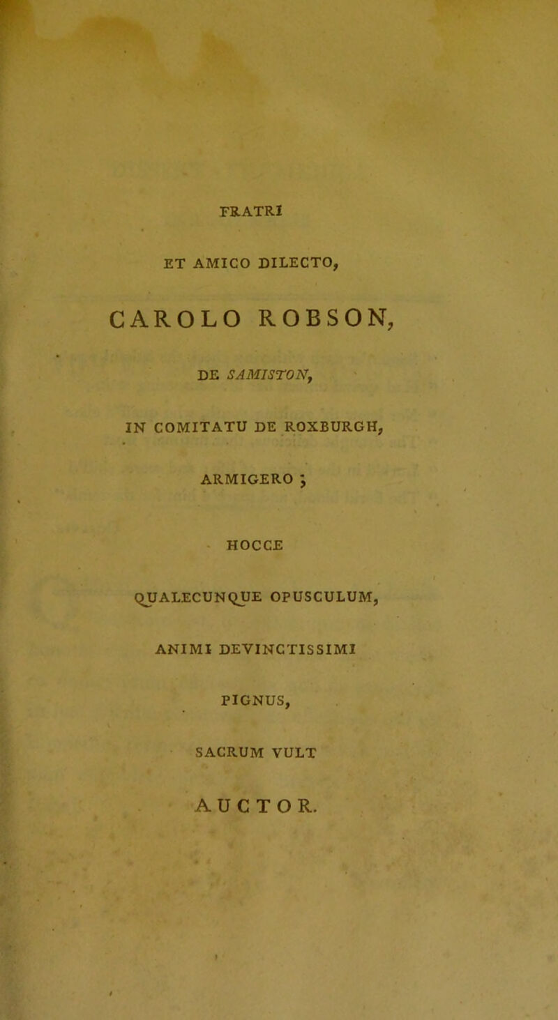 FRATRI ET AMICO DILECTO, CAROLO ROBSON, DE SAMISTONj IN COMITATU DE ROXBURGH, ARMIGERO; - HOCCE QUALECUNQUE OPUSCULUM, ANIMI DEVINCTISSIMI PIGNUS, SACRUM VULT AUCTOR.