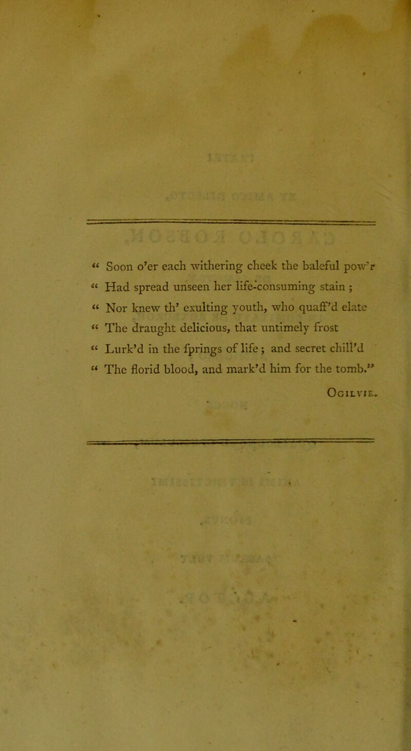 “ Soon o’er each withering cheek the baleful pow’r “ Had spread unseen her life-consuming stain ; “ Nor knew th’ exulting youtli, who quafF’d elate “ The draught delicious, that untimely frost “ Lurk’d in the fprings of life j and secret chill’d “ The florid blood, and mark’d him for the tomb.” Ogilvie.