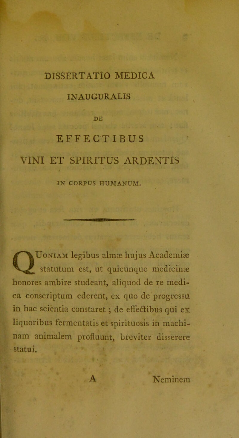 INAUGURALIS DE EFFECTIBUS VINI ET SPIRITUS ARDENTIS \ IN CORPUS HUMANUM. QUoniam legibus almae hujus Academiae statutum est, ut quicunque medicinae honores ambire studeant, aliquod de re medi- ca conscriptum ederent, ex quo de progressu in hac scientia constaret; de effedtibus qui ex liquoribus fermentatis et spirituosis in machi- nam animalem profluunt, breviter disserere statui. A Neminem