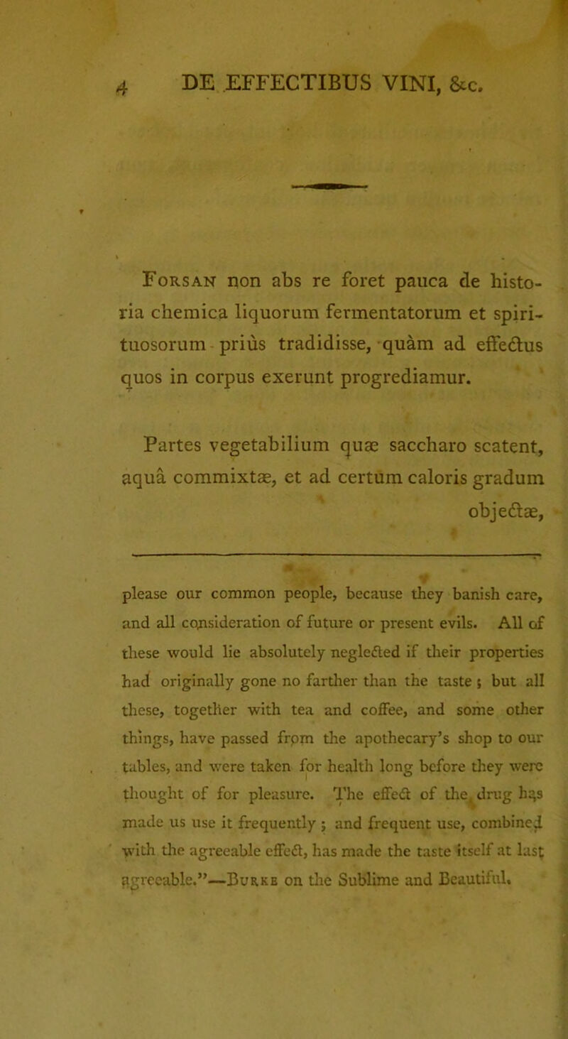 1 DE EFFECTIBUS VINI, &c. Forsan non abs re foret pauca de histo- ria chemica liquorum fermentatorum et spiri- tuosorum prius tradidisse, quam ad effedlus quos in corpus exerunt progrediamur. Partes vegetabilium cjuas saccharo scatent, aqua commixtas, et ad certum caloris gradum objedae, please our common people, because they banish care, and all cQnsideration of future or present evils. All of tliese would He absolutely negledted if their properties had originally gone no fardier than the taste ; but all these, together with tea and coffee, and some other things, have passed frpm the apothecary’s shop to our tables, and were takcn for health long bcfore they were Uiought of for pleasure. The effe<S of the^^drug h:’s made us use it frequently ; and frequent use, combined •^\’ith the agreeable cffedl, has made the taste itself at last ^grccable.”—Burke on tlie Sublime and Beautiful,