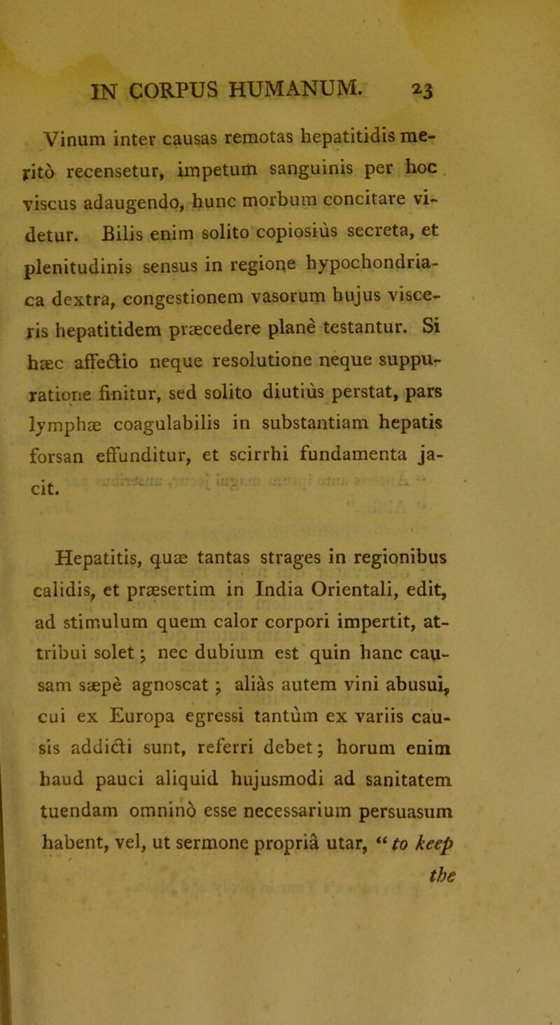 Vinum inter causas remotas hepatitidis me- rito recensetur, impetum sanguinis per hoc viscus adaugendo, hunc morbum concitare vi- detur. Bilis enim solito copiosius secreta, et plenitudinis sensus in regione hypochondria- ca dextra, congestionem vasorum hujus visce- ris hepatitidem praecedere plane testantur. Si haec afFedtio neque resolutione neque suppu- ratione finitur, sed solito diutius perstat, pars lymphae coagulabilis in substantiam hepatis forsan effunditur, et scirrhi fundamenta ja- cit. Hepatitis, quae tantas strages in regionibus calidis, et praesertim in India Orientali, edit, ad stimulum quem calor corpori impertit, at- tribui solet; nec dubium est quin hanc cau- sam saepe agnoscat; alias autem vini abusui, cui ex Europa egressi tantum ex variis cau- sis addicli sunt, referri debet; horum enim haud pauci aliquid hujusmodi ad sanitatem tuendam omnino esse necessarium persuasum habent, vel, ut sermone propria utar, “ to keep f the