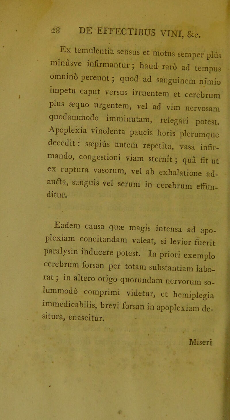 Ex temulentia sensus et motus semper plus minusve infirmantur; haud raro ad tempus omnino pereunt; quod ad sanguinem nfmio impetu caput versus irruentem et cerebrum plus aequo urgentem, vel ad vim nervosam quodammodo imminutam, relegari potest. Apoplexia vinolenta paucis horis plerumque decedit: saepius autem repetita, vasa infir- mando, congestioni viam sternit; qua fit ut ex ruptura vasorum, vel ab exhalatione ad- au6ta, sanguis vel serum in cerebrum effun- ditur. Eadem causa qu^ magis intensa ad apo- plexiam concitandam valeat, si levior fuerit paralysin inducere potest. In priori exemplo cerebrum forsan per totam substantiam labo- rat ; in altero origo quorundam nervorum so- lummodb comprimi videtur, et hemiplegia immedicabilis, brevi forsan in apoplexiam de- situra, enascitur. Miseri