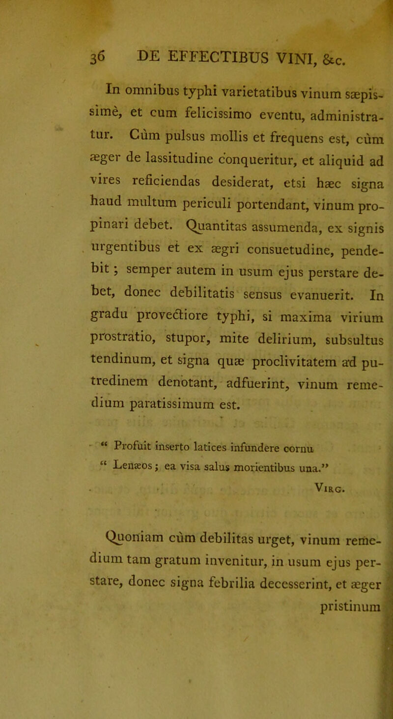 In omnibus typhi varietatibus vinum saepis- sime, et cum felicissimo eventu, administra- tur. Cum pulsus mollis et frequens est, cum aeger de lassitudine conqueritur, et aliquid ad vires reficiendas desiderat, etsi h^ec signa haud multum periculi portendant, vinum pro- pinari debet. Quantitas assumenda, ex signis urgentibus et ex aegri consuetudine, pende- bit; semper autem in usum ejus perstare de- bet, donec debilitatis sensus evanuerit. In gradu provedliore typhi, si maxima virium prostratio, stupor, mite delirium, subsultus tendinum, et signa quae proclivitatem ad pu- tredinem denotant, adfuerint, vinum reme- dium paratissimum est. - ‘‘ Profuit inserto latices infundere cornu “ Lenaeos; ea visa salus morientibus una.” VlRG. Quoniam cum debilitas urget, vinum reme- dium tam gratum invenitur, in usum ejus per- stare, donec signa febrilia decesserint, et asger pristinum