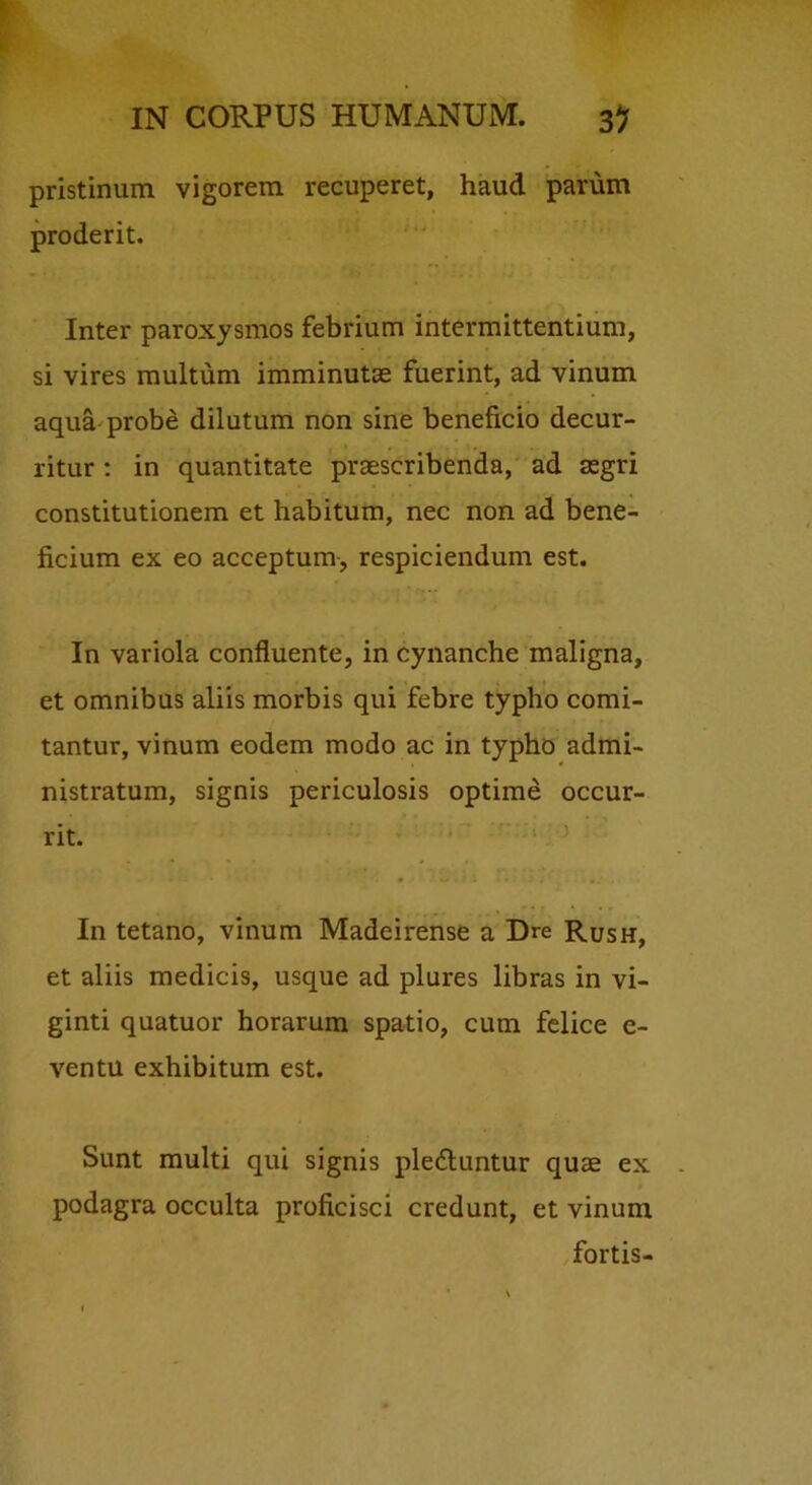 pristinum vigorem recuperet, haud parum proderit. Inter paroxysmos febrium intermittentium, si vires multum imminutae fuerint, ad vinum aqua'probe dilutum non sine beneficio decur- ritur ; in quantitate praescribenda, ad aegri constitutionem et habitum, nec non ad bene- ficium ex eo acceptum, respiciendum est. In variola confluente, in cynanche maligna, et omnibus aliis morbis qui febre typho comi- tantur, vinum eodem modo ac in typho admi- nistratum, signis periculosis optime occur- rit. In tetano, vinum Madeirense a Dre Rush, et aliis medicis, usque ad plures libras in vi- ginti quatuor horarum spatio, cum felice e- ventu exhibitum est. Sunt multi qui signis ple6luntur quae ex podagra occulta proficisci credunt, et vinum fortis-