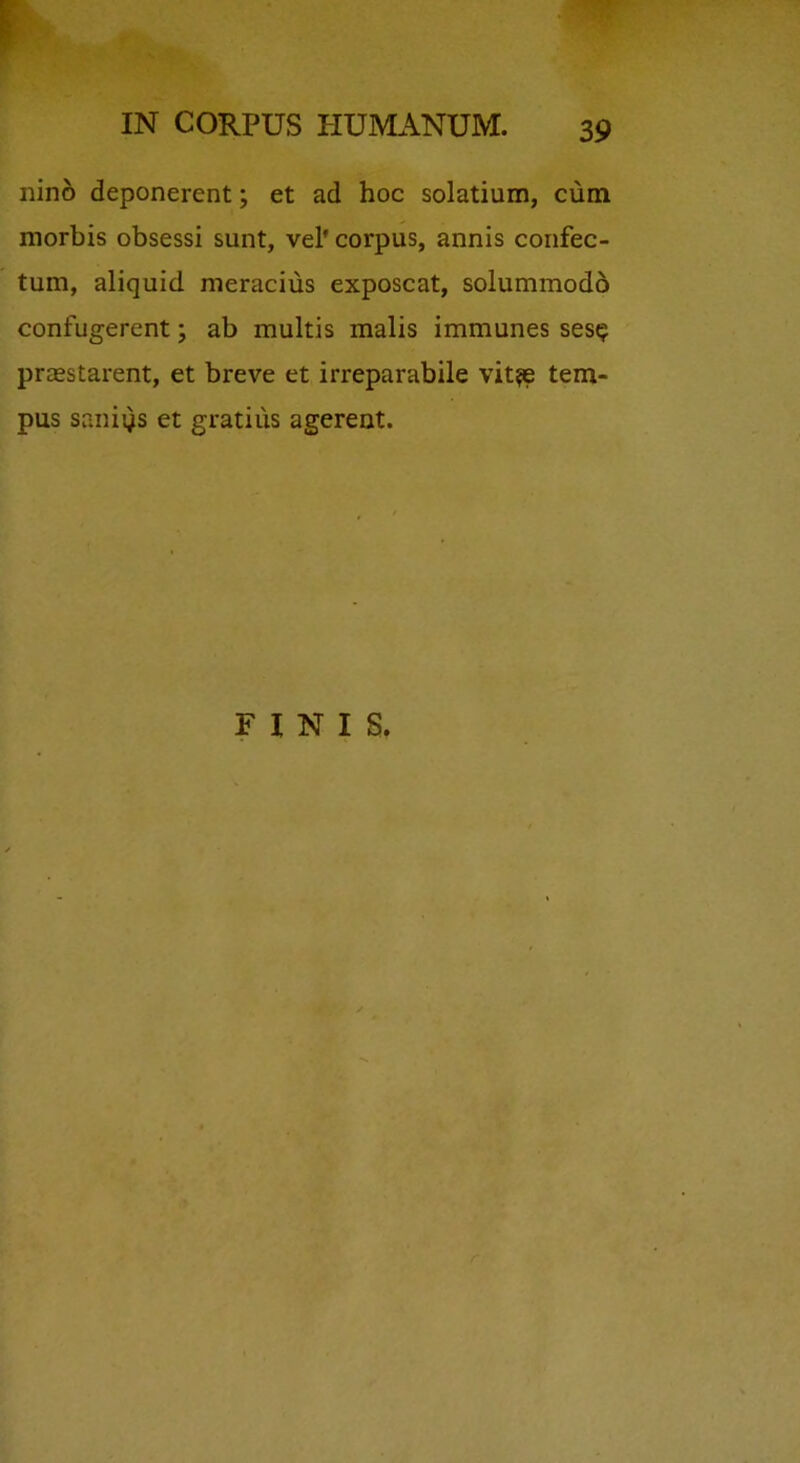 r IN CORPUS HUMANUM. 39 nin6 deponerent; et ad hoc solatium, cum morbis obsessi sunt, vel' corpus, annis confec- tum, aliquid meracius exposcat, solummodo confugerent; ab multis malis immunes ses? praestarent, et breve et irreparabile vit^ tem- pus saniys et gratius agerent. FINIS.